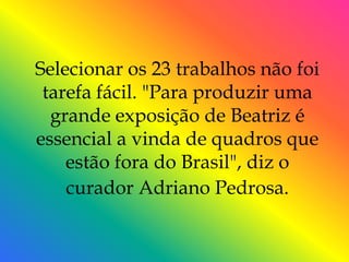 Selecionar os 23 trabalhos não foi
 tarefa fácil. "Para produzir uma
  grande exposição de Beatriz é
essencial a vinda de quadros que
    estão fora do Brasil", diz o
    curador Adriano Pedrosa.
 