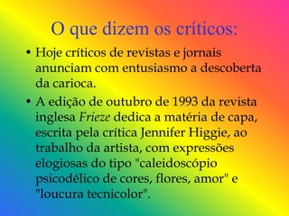 O que dizem os críticos:
• Hoje críticos de revistas e jornais
  anunciam com entusiasmo a descoberta
  da carioca.
• A edição de outubro de 1993 da revista
  inglesa Frieze dedica a matéria de capa,
  escrita pela crítica Jennifer Higgie, ao
  trabalho da artista, com expressões
  elogiosas do tipo "caleidoscópio
  psicodélico de cores, flores, amor" e
  "loucura tecnicolor".
 