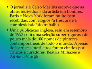 • O jornalista Celso Martins escreve que as
  obras individuais da artista em Londres,
  Paris e Nova York foram muito bem
  recebidas, com elogios "à frescura e à
  complexidade" do trabalho.
• Uma publicação inglesa, saiu em setembro
  de 1993 com uma seleção super-rigorosa de
  pouco mais de 100 nomes de pintores
  contemporâneos de todo o mundo. Apenas
  dois artistas brasileiros foram citados por
  críticos e curadores: Beatriz Milhazes e
  Adriana Varejão.
 