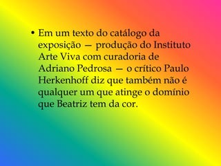 • Em um texto do catálogo da
  exposição — produção do Instituto
  Arte Viva com curadoria de
  Adriano Pedrosa — o crítico Paulo
  Herkenhoff diz que também não é
  qualquer um que atinge o domínio
  que Beatriz tem da cor.
 