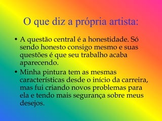 O que diz a própria artista:
• A questão central é a honestidade. Só
  sendo honesto consigo mesmo e suas
  questões é que seu trabalho acaba
  aparecendo.
• Minha pintura tem as mesmas
  características desde o início da carreira,
  mas fui criando novos problemas para
  ela e tendo mais segurança sobre meus
  desejos.
 
