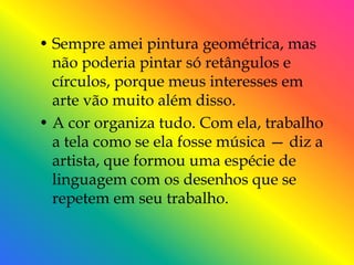 • Sempre amei pintura geométrica, mas
  não poderia pintar só retângulos e
  círculos, porque meus interesses em
  arte vão muito além disso.
• A cor organiza tudo. Com ela, trabalho
  a tela como se ela fosse música — diz a
  artista, que formou uma espécie de
  linguagem com os desenhos que se
  repetem em seu trabalho.
 
