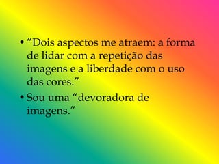 • ―Dois aspectos me atraem: a forma
  de lidar com a repetição das
  imagens e a liberdade com o uso
  das cores.‖
• Sou uma ―devoradora de
  imagens.‖
 