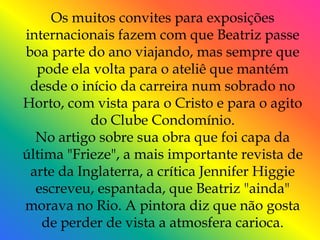 Os muitos convites para exposições
internacionais fazem com que Beatriz passe
boa parte do ano viajando, mas sempre que
  pode ela volta para o ateliê que mantém
 desde o início da carreira num sobrado no
Horto, com vista para o Cristo e para o agito
           do Clube Condomínio.
  No artigo sobre sua obra que foi capa da
última "Frieze", a mais importante revista de
 arte da Inglaterra, a crítica Jennifer Higgie
  escreveu, espantada, que Beatriz "ainda"
morava no Rio. A pintora diz que não gosta
   de perder de vista a atmosfera carioca.
 