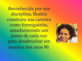 Reconhecida por sua
   disciplina, Beatriz
construiu sua carreira
  como formiguinha,
  amadurecendo um
   passo de cada vez
para desabrochar em
 meados dos anos 90.
 