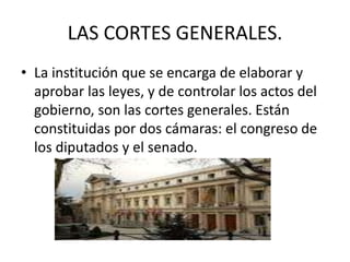LAS CORTES GENERALES. 
• La institución que se encarga de elaborar y 
aprobar las leyes, y de controlar los actos del 
gobierno, son las cortes generales. Están 
constituidas por dos cámaras: el congreso de 
los diputados y el senado. 
 