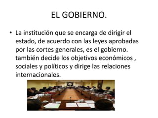 EL GOBIERNO. 
• La institución que se encarga de dirigir el 
estado, de acuerdo con las leyes aprobadas 
por las cortes generales, es el gobierno. 
también decide los objetivos económicos , 
sociales y políticos y dirige las relaciones 
internacionales. 
