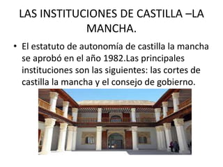 LAS INSTITUCIONES DE CASTILLA –LA 
MANCHA. 
• El estatuto de autonomía de castilla la mancha 
se aprobó en el año 1982.Las principales 
instituciones son las siguientes: las cortes de 
castilla la mancha y el consejo de gobierno. 
 