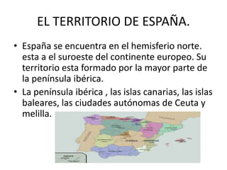 EL TERRITORIO DE ESPAÑA. 
• España se encuentra en el hemisferio norte. 
esta a el suroeste del continente europeo. Su 
territorio esta formado por la mayor parte de 
la península ibérica. 
• La península ibérica , las islas canarias, las islas 
baleares, las ciudades autónomas de Ceuta y 
melilla. 
 