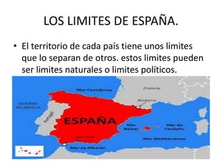 LOS LIMITES DE ESPAÑA. 
• El territorio de cada país tiene unos limites 
que lo separan de otros. estos limites pueden 
ser limites naturales o limites políticos. 
 