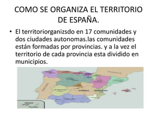 COMO SE ORGANIZA EL TERRITORIO 
DE ESPAÑA. 
• El territoriorganizsdo en 17 comunidades y 
dos ciudades autonomas.las comunidades 
están formadas por provincias. y a la vez el 
territorio de cada provincia esta dividido en 
municipios. 
 