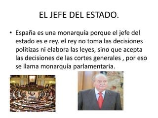EL JEFE DEL ESTADO. 
• España es una monarquía porque el jefe del 
estado es e rey. el rey no toma las decisiones 
politizas ni elabora las leyes, sino que acepta 
las decisiones de las cortes generales , por eso 
se llama monarquía parlamentaria. 
 