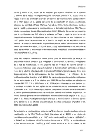 Discusión
celular (Chiosis et al., 2004). Se ha descrito que diversas cisteínas en el dominio
C-terminal de la Hsp90 son importantes para su función (Nardai et al., 2000), y que la
Hsp90 es diana de S-tiolación reversible en residuos de cisteína durante estrés oxidativo
en el riñón (Eaton et al., 2003), así como de S-nitrosilación en células endoteliales,
alterando su actividad ATPasa (Martinez-Ruiz et al., 2005). Se ha identificado también
que la Hsp90 es diana para la modificación por el derivado biotinilado de 15d-PGJ2 en
células mesangiales de rata (Stamatakis et al., 2006). El hecho de que se haya descrito
que la modificación por NO altera la actividad ATPasa, y dada la importancia de
determinados residuos de cisteína en su función, la modificación de esta chaperona por
cyPG podría tener repercusiones en la función de Hsp90 en la respuesta a estrés
térmico. La inhibición de Hsp90 ha surgido como posible terapia para combatir diversas
formas de cáncer (Hao et al., 2010; Soti et al., 2005). Recientemente se ha postulado el
papel de Hsp90 en la modulación de muerte neuronal relacionada con la enfermedad de
Parkinson (Kalia et al., 2010).
Entre las proteínas confirmadas como dianas para la modificación de PGA1-B se
encuentran diversas proteínas que componen el citoesqueleto. La tubulina, componente
de la red de microtúbulos, es una proteína rica en residuos de cisteína sensible a
reacciones redox que juega un papel crucial en la división celular. Cambios en el estado
redox de la tubulina o la alquilación de grupos sulfhidrilos funcionales puede llevar a un
desacoplamiento de la polimerización de los microtúbulos y la inhibición de la
proliferación celular (Landino et al., 2004). Se ha descrito recientemente la modificación
de las subunidades α y β de tubulina por 15d-PGJ2 en los residuos de cisteína en
posición 241, 305, 316, y 356 (Cocca et al., 2009) y la modificación de esta proteína por
el análogo biotinilado de esta cyPG en un modelo de células mesangiales de rata
(Stamatakis et al., 2006). Han surgido diversos compuestos utilizados en la terapia contra
el cáncer que modifican la tubulina, y el residuo de cisteína de la tubulina en posición 239
resulta esencial para la actividad antitumoral de estos compuestos (Legault et al., 2000;
Shan et al., 1999). Puede plantearse por tanto que la modificación de la tubulina por las
cyPG contribuya a los efectos antiproliferativos de estos compuestos (Pignatelli et al.,
2005; Stamatakis et al., 2006).
Se ha descrito la modificación de actina por cyPG en diversos modelos celulares, como la
modificación por la 15d-PGJ2-B en RMC (Stamatakis et al., 2006) y en células de
neuroblastoma humano (Aldini et al., 2007), así como la modificación por la 15d-PGJ2-B y
la PGA1-B en fibroblastos NIH-3T3 intactos (Gayarre et al., 2006). La modificación de
actina recombinante por 15d-PGJ2 y HNE induce cambios en la morfología de los
113
 