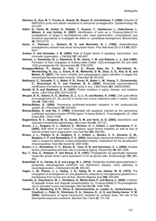 Bibliografía
Akimaru, K., Kuo, M. T., Furuta, K., Suzuki, M., Noyori, R. and Ishikawa, T. (1996). Induction of
MRP/GS-X pump and cellular resistance to anticancer prostaglandins. Cytotechnology 19,
221-227.
Aldini, G., Carini, M., Vistoli, G., Shibata, T., Kusano, Y., Gamberoni, L., Dalle-Donne, I.,
Milzani, A. and Uchida, K. (2007). Identification of actin as a 15-deoxy-Delta12,14-
prostaglandin J2 target in neuroblastoma cells: mass spectrometric, computational, and
functional approaches to investigate the effect on cytoskeletal derangement. Biochemistry
46, 2707-2718.
Amici, C., Sistonen, L., Santoro, M. G. and Morimoto, R. I. (1992). Antiproliferative
prostaglandins activate heat shock transcription factor. Proc Natl Acad Sci U S A 89, 6227-
6231.
Andres, V. and Gonzalez, J. M. (2009). Role of A-type lamins in signaling, transcription, and
chromatin organization. J Cell Biol 187, 945-957.
Atsmon, J., Sweetman, B. J., Baertschi, S. W., Harris, T. M. and Roberts, L. J., 2nd (1990).
Formation of thiol conjugates of 9-deoxy-delta 9,delta 12(E)-prostaglandin D2 and delta
12(E)-prostaglandin D2. Biochemistry 29, 3760-3765.
Bargagna-Mohan, P., Hamza, A., Kim, Y. E., Khuan Abby Ho, Y., Mor-Vaknin, N.,
Wendschlag, N., Liu, J., Evans, R. M., Markovitz, D. M., Zhan, C. G., Kim, K. B. and
Mohan, R. (2007). The tumor inhibitor and antiangiogenic agent withaferin A targets the
intermediate filament protein vimentin. Chem Biol 14, 623-634.
Batthyany, C., Schopfer, F. J., Baker, P. R., Duran, R., Baker, L. M., Huang, Y., Cervenansky,
C., Branchaud, B. P. and Freeman, B. A. (2006). Reversible post-translational
modification of proteins by nitrated fatty acids in vivo. J Biol Chem 281, 20450-20463.
Berlett, B. S. and Stadtman, E. R. (1997). Protein oxidation in aging, disease, and oxidative
stress. J Biol Chem 272, 20313-20316.
Bhuyan, B. K., Adams, E. G., Badiner, G. J., Li, L. H. and Barden, K. (1986). Cell cycle effects
of prostaglandins A1, A2, and D2 in human and murine melanoma cells in culture. Cancer
Res 46, 1688-1693.
Bishop-Bailey, D. (2000). Peroxisome proliferator-activated receptors in the cardiovascular
system. Br J Pharmacol 129, 823-834.
Bishop-Bailey, D. and Hla, T. (1999). Endothelial cell apoptosis induced by the peroxisome
proliferator-activated receptor (PPAR) ligand 15-deoxy-Delta12, 14-prostaglandin J2. J Biol
Chem 274, 17042-17048.
Bogatcheva, N. V., Sergeeva, M. G., Dudek, S. M. and Verin, A. D. (2005). Arachidonic acid
cascade in endothelial pathobiology. Microvasc Res 69, 107-127.
Broers, J. L., Kuijpers, H. J., Ostlund, C., Worman, H. J., Endert, J. and Ramaekers, F. C.
(2005). Both lamin A and lamin C mutations cause lamina instability as well as loss of
internal nuclear lamin organization. Exp Cell Res 304, 582-592.
Broers, J. L., Peeters, E. A., Kuijpers, H. J., Endert, J., Bouten, C. V., Oomens, C. W.,
Baaijens, F. P. and Ramaekers, F. C. (2004). Decreased mechanical stiffness in LMNA-/-
cells is caused by defective nucleo-cytoskeletal integrity: implications for the development
of laminopathies. Hum Mol Genet 13, 2567-2580.
Broers, J. L., Ramaekers, F. C., Bonne, G., Yaou, R. B. and Hutchison, C. J. (2006). Nuclear
lamins: laminopathies and their role in premature ageing. Physiol Rev 86, 967-1008.
Bui, T., Kuo, C., Rotwein, P. and Straus, D. S. (1997). Prostaglandin A2 specifically represses
insulin-like growth factor-I gene expression in C6 rat glioma cells. Endocrinology 138, 985-
993.
Butterfield, D. A., Hardas, S. S. and Lange, M. L. (2010). Oxidatively modified glyceraldehyde-3-
phosphate dehydrogenase (GAPDH) and Alzheimer's disease: many pathways to
neurodegeneration. J Alzheimers Dis 20, 369-393.
Cagen, L. M., Pisano, J. J., Ketley, J. N., Habig, W. H. and Jakoby, W. B. (1975). The
conjugation of prostaglandin A1 and glutathione catalyzed by homogeneous glutathione s-
transferases from human and rat liver. Biochim Biophys Acta 398, 205-208.
Castrillo, A., Diaz-Guerra, M. J., Hortelano, S., Martin-Sanz, P. and Bosca, L. (2000). Inhibition
of IkappaB kinase and IkappaB phosphorylation by 15-deoxy-Delta(12,14)-prostaglandin
J(2) in activated murine macrophages. Mol Cell Biol 20, 1692-1698.
Ceaser, E. K., Moellering, D. R., Shiva, S., Ramachandran, A., Landar, A., Venkartraman, A.,
Crawford, J., Patel, R., Dickinson, D. A., Ulasova, E., Ji, S. and Darley-Usmar, V. M.
(2004). Mechanisms of signal transduction mediated by oxidized lipids: the role of the
electrophile-responsive proteome. Biochem Soc Trans 32, 151-155.
131
 