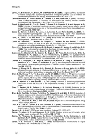 Bibliografía
Cerella, C., Sobolewski, C., Dicato, M. and Diederich, M. (2010). Targeting COX-2 expression
by natural compounds: a promising alternative strategy to synthetic COX-2 inhibitors for
cancer chemoprevention and therapy. Biochem Pharmacol 80, 1801-1815.
Cernuda-Morollon, E., Pineda-Molina, E., Canada, F. J. and Perez-Sala, D. (2001). 15-Deoxy-
Delta 12,14-prostaglandin J2 inhibition of NF-kappaB-DNA binding through covalent
modification of the p50 subunit. J Biol Chem 276, 35530-35536.
Ciucci, A., Gianferretti, P., Piva, R., Guyot, T., Snape, T. J., Roberts, S. M. and Santoro, M. G.
(2006). Induction of apoptosis in estrogen receptor-negative breast cancer cells by natural
and synthetic cyclopentenones: role of the IkappaB kinase/nuclear factor-kappaB pathway.
Mol Pharmacol 70, 1812-1821.
Cocca, C., Dorado, J., Calvo, E., Lopez, J. A., Santos, A. and Perez-Castillo, A. (2009). 15-
Deoxi-Delta(12,14)-prostaglandin J2 is a tubulin-binding agent that destabilizes
microtubules and induces mitotic arrest. Biochem Pharmacol 78, 1330-1339.
Colell, A., Green, D. R. and Ricci, J. E. (2009). Novel roles for GAPDH in cell death and
carcinogenesis. Cell Death Differ 16, 1573-1581.
Collini, M., D'Alfonso, L., Molinari, H., Ragona, L., Catalano, M. and Baldini, G. (2003).
Competitive binding of fatty acids and the fluorescent probe 1-8-anilinonaphthalene
sulfonate to bovine beta-lactoglobulin. Protein Sci 12, 1596-1603.
Corey, E. J., Andersen, N. H., Carlson, R. M., Paust, J., Vedejs, E., Vlattas, I. and Winter, R. E.
(1968). Total synthesis of prostaglandins. Synthesis of the pure dl-E1, -F1-alpha-F1-beta, -
A1, and -B1 hormones. J Am Chem Soc 90, 3245-3247.
Cuzzocrea, S., Wayman, N. S., Mazzon, E., Dugo, L., Di Paola, R., Serraino, I., Britti, D.,
Chatterjee, P. K., Caputi, A. P. and Thiemermann, C. (2002). The cyclopentenone
prostaglandin 15-deoxy-Delta(12,14)-prostaglandin J(2) attenuates the development of
acute and chronic inflammation. Mol Pharmacol 61, 997-1007.
Charles, R. L., Burgoyne, J. R., Mayr, M., Weldon, S. M., Hubner, N., Dong, H., Morisseau, C.,
Hammock, B. D., Landar, A. and Eaton, P. (2011). Redox regulation of soluble epoxide
hydrolase by 15-deoxy-{delta}-prostaglandin j2 controls coronary hypoxic vasodilation. Circ
Res 108, 324-334.
Chavez, J., Chung, W. G., Miranda, C. L., Singhal, M., Stevens, J. F. and Maier, C. S. (2010).
Site-specific protein adducts of 4-hydroxy-2(E)-nonenal in human THP-1 monocytic cells:
protein carbonylation is diminished by ascorbic acid. Chem Res Toxicol 23, 37-47.
Chen, C. W., Chang, Y. H., Tsi, C. J. and Lin, W. W. (2003). Inhibition of IFN-gamma-mediated
inducible nitric oxide synthase induction by the peroxisome proliferator-activated receptor
gamma agonist, 15-deoxy-delta 12,14-prostaglandin J2, involves inhibition of the upstream
Janus kinase/STAT1 signaling pathway. J Immunol 171, 979-988.
Chen, Y., Morrow, J. D. and Roberts, L. J., 2nd (1999a). Formation of reactive cyclopentenone
compounds in vivo as products of the isoprostane pathway. J Biol Chem 274, 10863-
10868.
Chen, Y., Zackert, W. E., Roberts, L. J., 2nd and Morrow, J. D. (1999b). Evidence for the
formation of a novel cyclopentenone isoprostane, 15-A2t-isoprostane (8-iso-prostaglandin
A2) in vivo. Biochim Biophys Acta 1436, 550-556.
Chen, Z. H., Yoshida, Y., Saito, Y., Sekine, A., Noguchi, N. and Niki, E. (2006). Induction of
adaptive response and enhancement of PC12 cell tolerance by 7-hydroxycholesterol and
15-deoxy-delta(12,14)-prostaglandin J2 through up-regulation of cellular glutathione via
different mechanisms. J Biol Chem 281, 14440-14445.
Chiosis, G., Vilenchik, M., Kim, J. and Solit, D. (2004). Hsp90: the vulnerable chaperone. Drug
Discov Today 9, 881-888.
Chou, Y. H., Opal, P., Quinlan, R. A. and Goldman, R. D. (1996). The relative roles of specific N-
and C-terminal phosphorylation sites in the disassembly of intermediate filament in mitotic
BHK-21 cells. J Cell Sci 109 ( Pt 4), 817-826.
Darnell, J. E., Jr. (1997). STATs and gene regulation. Science 277, 1630-1635.
Dechat, T., Adam, S. A. and Goldman, R. D. (2009). Nuclear lamins and chromatin: when
structure meets function. Adv Enzyme Regul 49, 157-166.
Dechat, T., Pfleghaar, K., Sengupta, K., Shimi, T., Shumaker, D. K., Solimando, L. and
Goldman, R. D. (2008). Nuclear lamins: major factors in the structural organization and
function of the nucleus and chromatin. Genes Dev 22, 832-853.
Deribe, Y. L., Pawson, T. and Dikic, I. (2010). Post-translational modifications in signal
integration. Nat Struct Mol Biol 17, 666-672.
132
 
