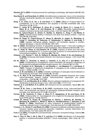 Bibliografía
Dianzani, M. U. (2003). 4-hydroxynonenal from pathology to physiology. Mol Aspects Med 24, 263-
272.
Diez-Dacal, B. and Perez-Sala, D. (2010). Anti-inflammatory prostanoids: focus on the interactions
between electrophile signaling and resolution of inflammation. ScientificWorldJournal 10,
655-675.
Dong, Y. G., Chen, D. D., He, J. G. and Guan, Y. Y. (2004). Effects of 15-deoxy-delta12,14-
prostaglandin J2 on cell proliferation and apoptosis in ECV304 endothelial cells. Acta
Pharmacol Sin 25, 47-53.
Eaton, P., Jones, M. E., McGregor, E., Dunn, M. J., Leeds, N., Byers, H. L., Leung, K. Y.,
Ward, M. A., Pratt, J. R. and Shattock, M. J. (2003). Reversible cysteine-targeted
oxidation of proteins during renal oxidative stress. J Am Soc Nephrol 14, S290-296.
Eckes, B., Colucci-Guyon, E., Smola, H., Nodder, S., Babinet, C., Krieg, T. and Martin, P.
(2000). Impaired wound healing in embryonic and adult mice lacking vimentin. J Cell Sci
113 ( Pt 13), 2455-2462.
Eckes, B., Dogic, D., Colucci-Guyon, E., Wang, N., Maniotis, A., Ingber, D., Merckling, A.,
Langa, F., Aumailley, M., Delouvee, A., Koteliansky, V., Babinet, C. and Krieg, T.
(1998). Impaired mechanical stability, migration and contractile capacity in vimentin-
deficient fibroblasts. J Cell Sci 111 ( Pt 13), 1897-1907.
Ejiri, S. (2002). Moonlighting functions of polypeptide elongation factor 1: from actin bundling to
zinc finger protein R1-associated nuclear localization. Biosci Biotechnol Biochem 66, 1-21.
Elia, G., Polla, B., Rossi, A. and Santoro, M. G. (1999). Induction of ferritin and heat shock
proteins by prostaglandin A1 in human monocytes. Evidence for transcriptional and post-
transcriptional regulation. Eur J Biochem 264, 736-745.
Eriksson, J. E., Dechat, T., Grin, B., Helfand, B., Mendez, M., Pallari, H. M. and Goldman, R.
D. (2009). Introducing intermediate filaments: from discovery to disease. J Clin Invest 119,
1763-1771.
Erl, W., Weber, C., Zernecke, A., Neuzil, J., Vosseler, C. A., Kim, H. J. and Weber, P. C.
(2004). Cyclopentenone prostaglandins induce endothelial cell apoptosis independent of
the peroxisome proliferator-activated receptor-gamma. Eur J Immunol 34, 241-250.
Evers, R., Cnubben, N. H., Wijnholds, J., van Deemter, L., van Bladeren, P. J. and Borst, P.
(1997). Transport of glutathione prostaglandin A conjugates by the multidrug resistance
protein 1. FEBS Lett 419, 112-116.
Farach, A. M. and Galileo, D. S. (2008). O-GlcNAc modification of radial glial vimentin filaments in
the developing chick brain. Brain Cell Biol 36, 191-202.
Fey, E. G., Wan, K. M. and Penman, S. (1984). Epithelial cytoskeletal framework and nuclear
matrix-intermediate filament scaffold: three-dimensional organization and protein
composition. J Cell Biol 98, 1973-1984.
Fitzpatrick, F. A. and Wynalda, M. A. (1983). Albumin-catalyzed metabolism of prostaglandin D2.
Identification of products formed in vitro. J Biol Chem 258, 11713-11718.
Fletcher, D. A. and Mullins, R. D. (2010). Cell mechanics and the cytoskeleton. Nature 463, 485-
492.
Forman, B. M., Chen, J. and Evans, R. M. (1997). Hypolipidemic drugs, polyunsaturated fatty
acids, and eicosanoids are ligands for peroxisome proliferator-activated receptors alpha
and delta. Proc Natl Acad Sci U S A 94, 4312-4317.
Forman, B. M., Tontonoz, P., Chen, J., Brun, R. P., Spiegelman, B. M. and Evans, R. M.
(1995). 15-Deoxy-delta 12, 14-prostaglandin J2 is a ligand for the adipocyte determination
factor PPAR gamma. Cell 83, 803-812.
Fratelli, M., Demol, H., Puype, M., Casagrande, S., Eberini, I., Salmona, M., Bonetto, V.,
Mengozzi, M., Duffieux, F., Miclet, E., Bachi, A., Vandekerckhove, J., Gianazza, E. and
Ghezzi, P. (2002). Identification by redox proteomics of glutathionylated proteins in
oxidatively stressed human T lymphocytes. Proc Natl Acad Sci U S A 99, 3505-3510.
Fruchart, J. C., Duriez, P. and Staels, B. (1999). Peroxisome proliferator-activated receptor-alpha
activators regulate genes governing lipoprotein metabolism, vascular inflammation and
atherosclerosis. Curr Opin Lipidol 10, 245-257.
Funk, C. D. (2001). Prostaglandins and leukotrienes: advances in eicosanoid biology. Science 294,
1871-1875.
Gao, C., Guo, H., Wei, J., Mi, Z., Wai, P. Y. and Kuo, P. C. (2005). Identification of S-nitrosylated
proteins in endotoxin-stimulated RAW264.7 murine macrophages. Nitric Oxide 12, 121-
126.
133
 