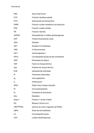 Abreviaturas
FBS Suero fetal bovino
FCS Fracción citosólica soluble
FITC Isotiocianato de fluoresceína
FNRE Fracción nuclear resistente a la extracción
FNS Fracción nuclear soluble
FR Fracción retenida
GAPDH Gliceraldehído-3- fosfato deshidrogenasa
GFP Proteína fluorescente verde
GSH Glutation
GST Glutation S-Transferasa
HNE 4-Hidroxinonenal
HO-1 Hemooxigenasa 1
HPLC Cromatografía líquida de alto rendimiento
HRP Peroxidasa de rábano
HSF Factor de choque térmico
Hsp Proteína de choque térmico
IA-B Iodacetamida biotinilada
IF Filamentos intermedios
Ig Inmunoglobulina
IL Interleuquina
iNOS Óxido nítrico sintasa inducible
IP Inmunoprecipitación
Kd Constante de disociación
kDa Kilodalton
Keap-1 Proteína 1 similar a Kelch
KO Bloqueo (“Knock out”)
LBD-PPARγ Dominio de unión a ligandos de PPARγ
LBPA Ácido liso-bis-fosfatídico
LC Cromatografía líquida
LDH Lactato deshidrogenasa
 