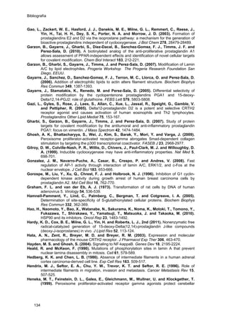 Bibliografía
Gao, L., Zackert, W. E., Hasford, J. J., Danekis, M. E., Milne, G. L., Remmert, C., Reese, J.,
Yin, H., Tai, H. H., Dey, S. K., Porter, N. A. and Morrow, J. D. (2003). Formation of
prostaglandins E2 and D2 via the isoprostane pathway: a mechanism for the generation of
bioactive prostaglandins independent of cyclooxygenase. J Biol Chem 278, 28479-28489.
Garzon, B., Gayarre, J., Gharbi, S., Diez-Dacal, B., Sanchez-Gomez, F. J., Timms, J. F. and
Perez-Sala, D. (2010). A biotinylated analog of the anti-proliferative prostaglandin A1
allows assessment of PPAR-independent effects and identification of novel cellular targets
for covalent modification. Chem Biol Interact 183, 212-221.
Garzon, B., Gharbi, S., Gayarre, J., Timms, J. and Perez-Sala, D. (2007). Modification of Lamin
A/C by lipid electrophiles. Progeria Workshop The Progeria Research Foundation San
Diego, EEUU.
Gayarre, J., Sanchez, D., Sanchez-Gomez, F. J., Terron, M. C., Llorca, O. and Perez-Sala, D.
(2006). Addition of electrophilic lipids to actin alters filament structure. Biochem Biophys
Res Commun 349, 1387-1393.
Gayarre, J., Stamatakis, K., Renedo, M. and Perez-Sala, D. (2005). Differential selectivity of
protein modification by the cyclopentenone prostaglandins PGA1 and 15-deoxy-
Delta12,14-PGJ2: role of glutathione. FEBS Lett 579, 5803-5808.
Gazi, L., Gyles, S., Rose, J., Lees, S., Allan, C., Xue, L., Jassal, R., Speight, G., Gamble, V.
and Pettipher, R. (2005). Delta12-prostaglandin D2 is a potent and selective CRTH2
receptor agonist and causes activation of human eosinophils and Th2 lymphocytes.
Prostaglandins Other Lipid Mediat 75, 153-167.
Gharbi, S., Garzon, B., Gayarre, J., Timms, J. and Perez-Sala, D. (2007). Study of protein
targets for covalent modification by the antitumoral and anti-inflammatory prostaglandin
PGA1: focus on vimentin. J Mass Spectrom 42, 1474-1484.
Ghosh, A. K., Bhattacharyya, S., Wei, J., Kim, S., Barak, Y., Mori, Y. and Varga, J. (2009).
Peroxisome proliferator-activated receptor-gamma abrogates Smad-dependent collagen
stimulation by targeting the p300 transcriptional coactivator. FASEB J 23, 2968-2977.
Gilroy, D. W., Colville-Nash, P. R., Willis, D., Chivers, J., Paul-Clark, M. J. and Willoughby, D.
A. (1999). Inducible cyclooxygenase may have anti-inflammatory properties. Nat Med 5,
698-701.
Gonzalez, J. M., Navarro-Puche, A., Casar, B., Crespo, P. and Andres, V. (2008). Fast
regulation of AP-1 activity through interaction of lamin A/C, ERK1/2, and c-Fos at the
nuclear envelope. J Cell Biol 183, 653-666.
Gorospe, M., Liu, Y., Xu, Q., Chrest, F. J. and Holbrook, N. J. (1996). Inhibition of G1 cyclin-
dependent kinase activity during growth arrest of human breast carcinoma cells by
prostaglandin A2. Mol Cell Biol 16, 762-770.
Graham, F. L. and van der Eb, A. J. (1973). Transformation of rat cells by DNA of human
adenovirus 5. Virology 54, 536-539.
Hamnell-Pamment, Y., Lind, C., Palmberg, C., Bergman, T. and Cotgreave, I. A. (2005).
Determination of site-specificity of S-glutathionylated cellular proteins. Biochem Biophys
Res Commun 332, 362-369.
Hao, H., Naomoto, Y., Bao, X., Watanabe, N., Sakurama, K., Noma, K., Motoki, T., Tomono, Y.,
Fukazawa, T., Shirakawa, Y., Yamatsuji, T., Matsuoka, J. and Takaoka, M. (2010).
HSP90 and its inhibitors. Oncol Rep 23, 1483-1492.
Hardy, K. D., Cox, B. E., Milne, G. L., Yin, H. and Roberts, L. J., 2nd (2011). Nonenzymatic free
radical-catalyzed generation of 15-deoxy-Delta(12,14)-prostaglandin J-like compounds
(deoxy-J-isoprostanes) in vivo. J Lipid Res 52, 113-124.
Hata, A. N., Zent, R., Breyer, M. D. and Breyer, R. M. (2003). Expression and molecular
pharmacology of the mouse CRTH2 receptor. J Pharmacol Exp Ther 306, 463-470.
Hayden, M. S. and Ghosh, S. (2004). Signaling to NF-kappaB. Genes Dev 18, 2195-2224.
Heald, R. and McKeon, F. (1990). Mutations of phosphorylation sites in lamin A that prevent
nuclear lamina disassembly in mitosis. Cell 61, 579-589.
Hedberg, K. K. and Chen, L. B. (1986). Absence of intermediate filaments in a human adrenal
cortex carcinoma-derived cell line. Exp Cell Res 163, 509-517.
Hendrix, M. J., Seftor, E. A., Chu, Y. W., Trevor, K. T. and Seftor, R. E. (1996). Role of
intermediate filaments in migration, invasion and metastasis. Cancer Metastasis Rev 15,
507-525.
Heneka, M. T., Feinstein, D. L., Galea, E., Gleichmann, M., Wullner, U. and Klockgether, T.
(1999). Peroxisome proliferator-activated receptor gamma agonists protect cerebellar
134
 