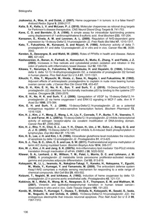 Bibliografía
Jozkowicz, A., Was, H. and Dulak, J. (2007). Heme oxygenase-1 in tumors: is it a false friend?
Antioxid Redox Signal 9, 2099-2117.
Kalia, S. K., Kalia, L. V. and McLean, P. J. (2010). Molecular chaperones as rational drug targets
for Parkinson's disease therapeutics. CNS Neurol Disord Drug Targets 9, 741-753.
Kane, C. D. and Bernlohr, D. A. (1996). A simple assay for intracellular lipid-binding proteins
using displacement of 1-anilinonaphthalene 8-sulfonic acid. Anal Biochem 233, 197-204.
Kansanen, E., Kivela, A. M. and Levonen, A. L. (2009). Regulation of Nrf2-dependent gene
expression by 15-deoxy-Delta12,14-prostaglandin J2. Free Radic Biol Med 47, 1310-1317.
Kato, T., Fukushima, M., Kurozumi, S. and Noyori, R. (1986). Antitumor activity of delta 7-
prostaglandin A1 and delta 12-prostaglandin J2 in vitro and in vivo. Cancer Res 46, 3538-
3542.
Kersten, S., Desvergne, B. and Wahli, W. (2000). Roles of PPARs in health and disease. Nature
405, 421-424.
Keshavarzian, A., Banan, A., Farhadi, A., Komanduri, S., Mutlu, E., Zhang, Y. and Fields, J. Z.
(2003). Increases in free radicals and cytoskeletal protein oxidation and nitration in the
colon of patients with inflammatory bowel disease. Gut 52, 720-728.
Kikawa, Y., Narumiya, S., Fukushima, M., Wakatsuka, H. and Hayaishi, O. (1984). 9-Deoxy-
delta 9, delta 12-13,14-dihydroprostaglandin D2, a metabolite of prostaglandin D2 formed
in human plasma. Proc Natl Acad Sci U S A 81, 1317-1321.
Kikuchi, Y., Kita, T., Miyauchi, M., Hirata, J., Sasa, H., Nagata, I. and Fukushima, M. (1992).
Adjuvant effects of antineoplastic prostaglandins to cisplatin in nude mice bearing human
ovarian cancer cells. J Cancer Res Clin Oncol 118, 453-457.
Kim, D. H., Kim, E. H., Na, H. K., Sun, Y. and Surh, Y. J. (2010). 15-Deoxy-Delta(12,14)-
prostaglandin J(2) stabilizes, but functionally inactivates p53 by binding to the cysteine 277
residue. Oncogene 29, 2560-2576.
Kim, E. H., Na, H. K. and Surh, Y. J. (2006). Upregulation of VEGF by 15-deoxy-Delta12,14-
prostaglandin J2 via heme oxygenase-1 and ERK1/2 signaling in MCF-7 cells. Ann N Y
Acad Sci 1090, 375-384.
Kim, E. H. and Surh, Y. J. (2006). 15-deoxy-Delta12,14-prostaglandin J2 as a potential
endogenous regulator of redox-sensitive transcription factors. Biochem Pharmacol 72,
1516-1528.
Kim, H. J., Kim, J. Y., Meng, Z., Wang, L. H., Liu, F., Conrads, T. P., Burke, T. R., Veenstra, T.
D. and Farrar, W. L. (2007a). 15-deoxy-Delta12,14-prostaglandin J2 inhibits transcriptional
activity of estrogen receptor-alpha via covalent modification of DNA-binding domain.
Cancer Res 67, 2595-2602.
Kim, H. J., Rho, Y. H., Choi, S. J., Lee, Y. H., Cheon, H., Um, J. W., Sohn, J., Song, G. G. and
Ji, J. D. (2005). 15-Deoxy-delta12,14-PGJ2 inhibits IL-6-induced Stat3 phosphorylation in
lymphocytes. Exp Mol Med 37, 179-185.
Kim, H. S., Lee, J. H. and Kim, I. K. (1996). Intracellular glutathione level modulates the induction
of apoptosis by delta 12-prostaglandin J2. Prostaglandins 51, 413-425.
Kim, S. J., Yoo, B. C., Uhm, C. S. and Lee, S. W. (2011). Posttranslational arginine methylation of
lamin A/C during myoblast fusion. Biochim Biophys Acta 1814, 308-317.
Kim, W. J., Kim, J. H. and Jang, S. K. (2007b). Anti-inflammatory lipid mediator 15d-PGJ2 inhibits
translation through inactivation of eIF4A. EMBO J 26, 5020-5032.
Kliewer, S. A., Lenhard, J. M., Willson, T. M., Patel, I., Morris, D. C. and Lehmann, J. M.
(1995). A prostaglandin J2 metabolite binds peroxisome proliferator-activated receptor
gamma and promotes adipocyte differentiation. Cell 83, 813-819.
Kobayashi, M., Li, L., Iwamoto, N., Nakajima-Takagi, Y., Kaneko, H., Nakayama, Y., Eguchi,
M., Wada, Y., Kumagai, Y. and Yamamoto, M. (2009). The antioxidant defense system
Keap1-Nrf2 comprises a multiple sensing mechanism for responding to a wide range of
chemical compounds. Mol Cell Biol 29, 493-502.
Koizumi, T., Negishi, M. and Ichikawa, A. (1992). Induction of heme oxygenase by delta 12-
prostaglandin J2 in porcine aortic endothelial cells. Prostaglandins 43, 121-131.
Kokkinos, M. I., Wafai, R., Wong, M. K., Newgreen, D. F., Thompson, E. W. and Waltham, M.
(2007). Vimentin and epithelial-mesenchymal transition in human breast cancer--
observations in vitro and in vivo. Cells Tissues Organs 185, 191-203.
Kondo, M., Shibata, T., Kumagai, T., Osawa, T., Shibata, N., Kobayashi, M., Sasaki, S., Iwata,
M., Noguchi, N. and Uchida, K. (2002). 15-Deoxy-Delta(12,14)-prostaglandin J(2): the
endogenous electrophile that induces neuronal apoptosis. Proc Natl Acad Sci U S A 99,
7367-7372.
136
 