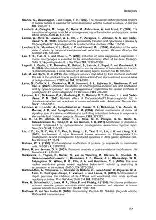Bibliografía
Krohne, G., Waizenegger, I. and Hoger, T. H. (1989). The conserved carboxy-terminal cysteine
of nuclear lamins is essential for lamin association with the nuclear envelope. J Cell Biol
109, 2003-2011.
Lamberti, A., Caraglia, M., Longo, O., Marra, M., Abbruzzese, A. and Arcari, P. (2004). The
translation elongation factor 1A in tumorigenesis, signal transduction and apoptosis: review
article. Amino Acids 26, 443-448.
Landar, A., Shiva, S., Levonen, A. L., Oh, J. Y., Zaragoza, C., Johnson, M. S. and Darley-
Usmar, V. M. (2006). Induction of the permeability transition and cytochrome c release by
15-deoxy-Delta12,14-prostaglandin J2 in mitochondria. Biochem J 394, 185-195.
Landino, L. M., Moynihan, K. L., Todd, J. V. and Kennett, K. L. (2004). Modulation of the redox
state of tubulin by the glutathione/glutaredoxin reductase system. Biochem Biophys Res
Commun 314, 555-560.
Lee, T. S., Tsai, H. L. and Chau, L. Y. (2003). Induction of heme oxygenase-1 expression in
murine macrophages is essential for the anti-inflammatory effect of low dose 15-deoxy-
Delta 12,14-prostaglandin J2. J Biol Chem 278, 19325-19330.
Legault, J., Gaulin, J. F., Mounetou, E., Bolduc, S., Lacroix, J., Poyet, P. and Gaudreault, R.
C. (2000). Microtubule disruption induced in vivo by alkylation of beta-tubulin by 1-aryl-3-
(2-chloroethyl)ureas, a novel class of soft alkylating agents. Cancer Res 60, 985-992.
Lek, M. and North, K. N. (2010). Are biological sensors modulated by their structural scaffolds?
The role of the structural muscle proteins alpha-actinin-2 and alpha-actinin-3 as modulators
of biological sensors. FEBS Lett 584, 2974-2980.
Levin, G., Duffin, K. L., Obukowicz, M. G., Hummert, S. L., Fujiwara, H., Needleman, P. and
Raz, A. (2002). Differential metabolism of dihomo-gamma-linolenic acid and arachidonic
acid by cyclo-oxygenase-1 and cyclo-oxygenase-2: implications for cellular synthesis of
prostaglandin E1 and prostaglandin E2. Biochem J 365, 489-496.
Levonen, A. L., Dickinson, D. A., Moellering, D. R., Mulcahy, R. T., Forman, H. J. and Darley-
Usmar, V. M. (2001). Biphasic effects of 15-deoxy-delta(12,14)-prostaglandin J(2) on
glutathione induction and apoptosis in human endothelial cells. Arterioscler Thromb Vasc
Biol 21, 1846-1851.
Levonen, A. L., Landar, A., Ramachandran, A., Ceaser, E. K., Dickinson, D. A., Zanoni, G.,
Morrow, J. D. and Darley-Usmar, V. M. (2004). Cellular mechanisms of redox cell
signalling: role of cysteine modification in controlling antioxidant defences in response to
electrophilic lipid oxidation products. Biochem J 378, 373-382.
Liu, H., Li, W., Ahmad, M., Miller, T. M., Rose, M. E., Poloyac, S. M., Uechi, G.,
Balasubramani, M., Hickey, R. W. and Graham, S. H. (2011). Modification of ubiquitin-C-
terminal hydrolase-L1 by cyclopentenone prostaglandins exacerbates hypoxic injury.
Neurobiol Dis 41, 318-328.
Liu, J. D., Lin, S. Y., Ho, Y. S., Pan, S., Hung, L. F., Tsai, S. H., Lin, J. K. and Liang, Y. C.
(2003). Involvement of c-jun N-terminal kinase activation in 15-deoxy-delta12,14-
prostaglandin J2-and prostaglandin A1-induced apoptosis in AGS gastric epithelial cells.
Mol Carcinog 37, 16-24.
Maltese, W. A. (1990). Posttranslational modification of proteins by isoprenoids in mammalian
cells. FASEB J 4, 3319-3328.
Mann, M. and Jensen, O. N. (2003). Proteomic analysis of post-translational modifications. Nat
Biotechnol 21, 255-261.
Markiewicz, E., Tilgner, K., Barker, N., van de Wetering, M., Clevers, H., Dorobek, M.,
Hausmanowa-Petrusewicz, I., Ramaekers, F. C., Broers, J. L., Blankesteijn, W. M.,
Salpingidou, G., Wilson, R. G., Ellis, J. A. and Hutchison, C. J. (2006). The inner
nuclear membrane protein emerin regulates beta-catenin activity by restricting its
accumulation in the nucleus. EMBO J 25, 3275-3285.
Martinez-Ruiz, A., Villanueva, L., Gonzalez de Orduna, C., Lopez-Ferrer, D., Higueras, M. A.,
Tarin, C., Rodriguez-Crespo, I., Vazquez, J. and Lamas, S. (2005). S-nitrosylation of
Hsp90 promotes the inhibition of its ATPase and endothelial nitric oxide synthase
regulatory activities. Proc Natl Acad Sci U S A 102, 8525-8530.
Marx, N., Schonbeck, U., Lazar, M. A., Libby, P. and Plutzky, J. (1998). Peroxisome proliferator-
activated receptor gamma activators inhibit gene expression and migration in human
vascular smooth muscle cells. Circ Res 83, 1097-1103.
Mathews, C. and Van Holde, K. (2000). Biochemistry: Capítulo 19, 764-769. (Segunda edición)
McGraw-Hill Interamericana.
137
 