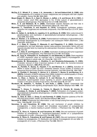 Bibliografía
McClay, E. F., Winski, P. J., Jones, J. A., Jennerette, J., 3rd and Gattoni-Celli, S. (1996). delta
12-Prostaglandin-J2 is cytotoxic in human malignancies and synergizes with both cisplatin
and radiation. Cancer Res 56, 3866-3869.
Meyer-Siegler, K., Mauro, D. J., Seal, G., Wurzer, J., deRiel, J. K. and Sirover, M. A. (1991). A
human nuclear uracil DNA glycosylase is the 37-kDa subunit of glyceraldehyde-3-
phosphate dehydrogenase. Proc Natl Acad Sci U S A 88, 8460-8464.
Minin, A. A. and Moldaver, M. V. (2008). Intermediate vimentin filaments and their role in
intracellular organelle distribution. Biochemistry (Mosc) 73, 1453-1466.
Miyamoto, T., Yamamoto, S. and Hayaishi, O. (1974). Prostaglandin synthetase system--
resolution into oxygenase and isomerase components. Proc Natl Acad Sci U S A 71, 3645-
3648.
Mohr, S., Hallak, H., de Boitte, A., Lapetina, E. G. and Brune, B. (1999). Nitric oxide-induced S-
glutathionylation and inactivation of glyceraldehyde-3-phosphate dehydrogenase. J Biol
Chem 274, 9427-9430.
Mohr, S., Stamler, J. S. and Brune, B. (1996). Posttranslational modification of glyceraldehyde-3-
phosphate dehydrogenase by S-nitrosylation and subsequent NADH attachment. J Biol
Chem 271, 4209-4214.
Moos, P. J., Edes, K., Cassidy, P., Massuda, E. and Fitzpatrick, F. A. (2003). Electrophilic
prostaglandins and lipid aldehydes repress redox-sensitive transcription factors p53 and
hypoxia-inducible factor by impairing the selenoprotein thioredoxin reductase. J Biol Chem
278, 745-750.
Moos, P. J., Edes, K. and Fitzpatrick, F. A. (2000). Inactivation of wild-type p53 tumor suppressor
by electrophilic prostaglandins. Proc Natl Acad Sci U S A 97, 9215-9220.
Moriai, M., Tsuji, N., Kobayashi, D., Kuribayashi, K. and Watanabe, N. (2009). Down-regulation
of hTERT expression plays an important role in 15-deoxy-Delta12,14-prostaglandin J2-
induced apoptosis in cancer cells. Int J Oncol 34, 1363-1372.
Mossakowska, M., Moraczewska, J., Khaitlina, S. and Strzelecka-Golaszewska, H. (1993).
Proteolytic removal of three C-terminal residues of actin alters the monomer-monomer
interactions. Biochem J 289 ( Pt 3), 897-902.
Muchir, A., Pavlidis, P., Bonne, G., Hayashi, Y. K. and Worman, H. J. (2007a). Activation of
MAPK in hearts of EMD null mice: similarities between mouse models of X-linked and
autosomal dominant Emery Dreifuss muscular dystrophy. Hum Mol Genet 16, 1884-1895.
Muchir, A., Pavlidis, P., Decostre, V., Herron, A. J., Arimura, T., Bonne, G. and Worman, H. J.
(2007b). Activation of MAPK pathways links LMNA mutations to cardiomyopathy in Emery-
Dreifuss muscular dystrophy. J Clin Invest 117, 1282-1293.
Muchir, A., Shan, J., Bonne, G., Lehnart, S. E. and Worman, H. J. (2009). Inhibition of
extracellular signal-regulated kinase signaling to prevent cardiomyopathy caused by
mutation in the gene encoding A-type lamins. Hum Mol Genet 18, 241-247.
Murakami, M., Nakatani, Y., Kuwata, H. and Kudo, I. (2000). Cellular components that
functionally interact with signaling phospholipase A(2)s. Biochim Biophys Acta 1488, 159-
166.
Nakagawa, T., Hirano, Y., Inomata, A., Yokota, S., Miyachi, K., Kaneda, M., Umeda, M.,
Furukawa, K., Omata, S. and Horigome, T. (2003). Participation of a fusogenic protein,
glyceraldehyde-3-phosphate dehydrogenase, in nuclear membrane assembly. J Biol Chem
278, 20395-20404.
Nardai, G., Sass, B., Eber, J., Orosz, G. and Csermely, P. (2000). Reactive cysteines of the 90-
kDa heat shock protein, Hsp90. Arch Biochem Biophys 384, 59-67.
Narumiya, S. (2009). Prostanoids and inflammation: a new concept arising from receptor knockout
mice. J Mol Med 87, 1015-1022.
Narumiya, S. and Fukushima, M. (1986). Site and mechanism of growth inhibition by
prostaglandins. I. Active transport and intracellular accumulation of cyclopentenone
prostaglandins, a reaction leading to growth inhibition. J Pharmacol Exp Ther 239, 500-
505.
Narumiya, S., Ohno, K., Fujiwara, M. and Fukushima, M. (1986). Site and mechanism of growth
inhibition by prostaglandins. II. Temperature-dependent transfer of a cyclopentenone
prostaglandin to nuclei. J Pharmacol Exp Ther 239, 506-511.
Narumiya, S., Ohno, K., Fukushima, M. and Fujiwara, M. (1987). Site and mechanism of growth
inhibition by prostaglandins. III. Distribution and binding of prostaglandin A2 and delta 12-
prostaglandin J2 in nuclei. J Pharmacol Exp Ther 242, 306-311.
138
 