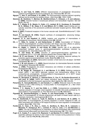 Bibliografía
Narumiya, S. and Toda, N. (1985). Different responsiveness of prostaglandin D2-sensitive
systems to prostaglandin D2 and its analogues. Br J Pharmacol 85, 367-375.
Nguyen, T., Nioi, P. and Pickett, C. B. (2009). The Nrf2-antioxidant response element signaling
pathway and its activation by oxidative stress. J Biol Chem 284, 13291-13295.
Nieminen, M., Henttinen, T., Merinen, M., Marttila-Ichihara, F., Eriksson, J. E. and Jalkanen,
S. (2006). Vimentin function in lymphocyte adhesion and transcellular migration. Nat Cell
Biol 8, 156-162.
Nolte, R. T., Wisely, G. B., Westin, S., Cobb, J. E., Lambert, M. H., Kurokawa, R., Rosenfeld,
M. G., Willson, T. M., Glass, C. K. and Milburn, M. V. (1998). Ligand binding and co-
activator assembly of the peroxisome proliferator-activated receptor-gamma. Nature 395,
137-143.
Norel, X. (2007). Prostanoid receptors in the human vascular wall. ScientificWorldJournal 7, 1359-
1374.
Noyori, R. and Suzuki, M. (1993). Organic synthesis of prostaglandins: advancing biology.
Science 259, 44-45.
Nugteren, D. H. and Hazelhof, E. (1973). Isolation and properties of intermediates in
prostaglandin biosynthesis. Biochim Biophys Acta 326, 448-461.
Oh, J. Y., Giles, N., Landar, A. and Darley-Usmar, V. (2008). Accumulation of 15-deoxy-
delta(12,14)-prostaglandin J2 adduct formation with Keap1 over time: effects on potency
for intracellular antioxidant defence induction. Biochem J 411, 297-306.
Ohno, K., Higaki, J., Takechi, S. and Hirata, M. (1990). Specific role of an alpha,beta-
unsaturated carbonyl group in gamma-glutamylcysteine synthetase induction by
prostaglandin A2. Chem Biol Interact 76, 77-87.
Ohno, K. and Hirata, M. (1990). Induction of gamma-glutamylcysteine synthetase by
prostaglandin A2 in L-1210 cells. Biochem Biophys Res Commun 168, 551-557.
Osburn, W. O. and Kensler, T. W. (2008). Nrf2 signaling: an adaptive response pathway for
protection against environmental toxic insults. Mutat Res 659, 31-39.
Otey, C. A. and Carpen, O. (2004). Alpha-actinin revisited: a fresh look at an old player. Cell Motil
Cytoskeleton 58, 104-111.
Paramio, J. M. and Jorcano, J. L. (2002). Beyond structure: do intermediate filaments modulate
cell signalling? Bioessays 24, 836-844.
Parker, J. (1995). Prostaglandin A2 protein interactions and inhibition of cellular proliferation.
Prostaglandins 50, 359-375.
Paumi, C. M., Wright, M., Townsend, A. J. and Morrow, C. S. (2003). Multidrug resistance
protein (MRP) 1 and MRP3 attenuate cytotoxic and transactivating effects of the
cyclopentenone prostaglandin, 15-deoxy-Delta(12,14)prostaglandin J2 in MCF7 breast
cancer cells. Biochemistry 42, 5429-5437.
Pereira, S., Bourgeois, P., Navarro, C., Esteves-Vieira, V., Cau, P., De Sandre-Giovannoli, A.
and Levy, N. (2008). HGPS and related premature aging disorders: from genomic
identification to the first therapeutic approaches. Mech Ageing Dev 129, 449-459.
Perez-Sala, D., Cernuda-Morollon, E. and Canada, F. J. (2003). Molecular basis for the direct
inhibition of AP-1 DNA binding by 15-deoxy-Delta 12,14-prostaglandin J2. J Biol Chem
278, 51251-51260.
Petrova, T. V., Akama, K. T. and Van Eldik, L. J. (1999). Cyclopentenone prostaglandins
suppress activation of microglia: down-regulation of inducible nitric-oxide synthase by 15-
deoxy-Delta12,14-prostaglandin J2. Proc Natl Acad Sci U S A 96, 4668-4673.
Pignatelli, M., Sanchez-Rodriguez, J., Santos, A. and Perez-Castillo, A. (2005). 15-deoxy-
Delta-12,14-prostaglandin J2 induces programmed cell death of breast cancer cells by a
pleiotropic mechanism. Carcinogenesis 26, 81-92.
Piva, R., Gianferretti, P., Ciucci, A., Taulli, R., Belardo, G. and Santoro, M. G. (2005). 15-
Deoxy-delta 12,14-prostaglandin J2 induces apoptosis in human malignant B cells: an
effect associated with inhibition of NF-kappa B activity and down-regulation of antiapoptotic
proteins. Blood 105, 1750-1758.
Ponferrada, A., Caso, J. R., Alou, L., Colon, A., Sevillano, D., Moro, M. A., Lizasoain, I.,
Menchen, P., Gomez-Lus, M. L., Lorenzo, P., Cos, E., Leza, J. C. and Menchen, L.
(2007). The role of PPARgamma on restoration of colonic homeostasis after experimental
stress-induced inflammation and dysfunction. Gastroenterology 132, 1791-1803.
Pugh, G. E., Coates, P. J., Lane, E. B., Raymond, Y. and Quinlan, R. A. (1997). Distinct nuclear
assembly pathways for lamins A and C lead to their increase during quiescence in Swiss
3T3 cells. J Cell Sci 110 ( Pt 19), 2483-2493.
139
 