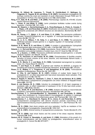 Bibliografía
Rajakariar, R., Hilliard, M., Lawrence, T., Trivedi, S., Colville-Nash, P., Bellingan, G.,
Fitzgerald, D., Yaqoob, M. M. and Gilroy, D. W. (2007). Hematopoietic prostaglandin D2
synthase controls the onset and resolution of acute inflammation through PGD2 and 15-
deoxyDelta12 14 PGJ2. Proc Natl Acad Sci U S A 104, 20979-20984.
Rang, H. P., Dale, M. M. and Ritter, J. M. (2000). Pharmacology: Capítulo 26, 479-482. (Cuarta
edición) Harcourt Internacional
Rao, L., Perez, D. and White, E. (1996). Lamin proteolysis facilitates nuclear events during
apoptosis. J Cell Biol 135, 1441-1455.
Renedo, M., Gayarre, J., Garcia-Dominguez, C. A., Perez-Rodriguez, A., Prieto, A., Canada, F.
J., Rojas, J. M. and Perez-Sala, D. (2007). Modification and activation of Ras proteins by
electrophilic prostanoids with different structure are site-selective. Biochemistry 46, 6607-
6616.
Ricote, M., Huang, J. T., Welch, J. S. and Glass, C. K. (1999). The peroxisome proliferator-
activated receptor(PPARgamma) as a regulator of monocyte/macrophage function. J
Leukoc Biol 66, 733-739.
Ricote, M., Li, A. C., Willson, T. M., Kelly, C. J. and Glass, C. K. (1998). The peroxisome
proliferator-activated receptor-gamma is a negative regulator of macrophage activation.
Nature 391, 79-82.
Robbins, A. R., Ward, R. D. and Oliver, C. (1995). A mutation in glyceraldehyde 3-phosphate
dehydrogenase alters endocytosis in CHO cells. J Cell Biol 130, 1093-1104.
Roberts, L. J., 2nd and Morrow, J. D. (1994). Isoprostanes. Novel markers of endogenous lipid
peroxidation and potential mediators of oxidant injury. Ann N Y Acad Sci 744, 237-242.
Rocchi, S. y Auwerx, J. (1999). Peroxisome proliferator-activated receptor-gamma: a versatile
metabolic regulator. Ann Med 31, 342-351.
Rogers, K. R., Herrmann, H. and Franke, W. W. (1996). Characterization of disulfide crosslink
formation of human vimentin at the dimer, tetramer, and intermediate filament levels. J
Struct Biol 117, 55-69.
Rogers, K. R., Morris, C. J. and Blake, D. R. (1989). Cytoskeletal rearrangement by oxidative
stress. Int J Tissue React 11, 309-314.
Rosales, T. and Royer, C. A. (2008). A graphical user interface for BIOEQS: a program for
simulating and analyzing complex biomolecular interactions. Anal Biochem 381, 270-272.
Rosen, E. D., Walkey, C. J., Puigserver, P. and Spiegelman, B. M. (2000). Transcriptional
regulation of adipogenesis. Genes Dev 14, 1293-1307.
Rossi, A., Elia, G. and Santoro, M. G. (1997). Inhibition of nuclear factor kappa B by
prostaglandin A1: an effect associated with heat shock transcription factor activation. Proc
Natl Acad Sci U S A 94, 746-750.
Rossi, A., Kapahi, P., Natoli, G., Takahashi, T., Chen, Y., Karin, M. and Santoro, M. G. (2000).
Anti-inflammatory cyclopentenone prostaglandins are direct inhibitors of IkappaB kinase.
Nature 403, 103-108.
Rossi, A. and Santoro, M. G. (1995). Induction by prostaglandin A1 of haem oxygenase in
myoblastic cells: an effect independent of expression of the 70 kDa heat shock protein.
Biochem J 308 ( Pt 2), 455-463.
Royer, C. A., Smith, W. R. and Beechem, J. M. (1990). Analysis of binding in macromolecular
complexes: a generalized numerical approach. Anal Biochem 191, 287-294.
Sanchez-Gomez, F. J., Cernuda-Morollon, E., Stamatakis, K. and Perez-Sala, D. (2004).
Protein thiol modification by 15-deoxy-Delta12,14-prostaglandin J2 addition in mesangial
cells: role in the inhibition of pro-inflammatory genes. Mol Pharmacol 66, 1349-1358.
Sanchez-Gomez, F. J., Diez-Dacal, B., Pajares, M. A., Llorca, O. and Perez-Sala, D. (2010).
Cyclopentenone prostaglandins with dienone structure promote cross-linking of the
chemoresistance-inducing enzyme glutathione transferase P1-1. Mol Pharmacol 78, 723-
733.
Santoro, M. G. (1994). Heat shock proteins and virus replication: hsp70s as mediators of the
antiviral effects of prostaglandins. Experientia 50, 1039-1047.
Santoro, M. G. (1997). Antiviral activity of cyclopentenone prostanoids. Trends Microbiol 5, 276-
281.
Santoro, M. G. (2000). Heat shock factors and the control of the stress response. Biochem
Pharmacol 59, 55-63.
Santoro, M. G., Crisari, A., Benedetto, A. and Amici, C. (1986). Modulation of the growth of a
human erythroleukemic cell line (K562) by prostaglandins: antiproliferative action of
prostaglandin A. Cancer Res 46, 6073-6077.
140
 