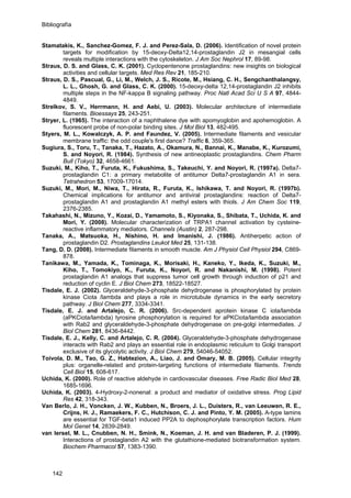 Bibliografía
Stamatakis, K., Sanchez-Gomez, F. J. and Perez-Sala, D. (2006). Identification of novel protein
targets for modification by 15-deoxy-Delta12,14-prostaglandin J2 in mesangial cells
reveals multiple interactions with the cytoskeleton. J Am Soc Nephrol 17, 89-98.
Straus, D. S. and Glass, C. K. (2001). Cyclopentenone prostaglandins: new insights on biological
activities and cellular targets. Med Res Rev 21, 185-210.
Straus, D. S., Pascual, G., Li, M., Welch, J. S., Ricote, M., Hsiang, C. H., Sengchanthalangsy,
L. L., Ghosh, G. and Glass, C. K. (2000). 15-deoxy-delta 12,14-prostaglandin J2 inhibits
multiple steps in the NF-kappa B signaling pathway. Proc Natl Acad Sci U S A 97, 4844-
4849.
Strelkov, S. V., Herrmann, H. and Aebi, U. (2003). Molecular architecture of intermediate
filaments. Bioessays 25, 243-251.
Stryer, L. (1965). The interaction of a naphthalene dye with apomyoglobin and apohemoglobin. A
fluorescent probe of non-polar binding sites. J Mol Biol 13, 482-495.
Styers, M. L., Kowalczyk, A. P. and Faundez, V. (2005). Intermediate filaments and vesicular
membrane traffic: the odd couple's first dance? Traffic 6, 359-365.
Sugiura, S., Toru, T., Tanaka, T., Hazato, A., Okamura, N., Bannai, K., Manabe, K., Kurozumi,
S. and Noyori, R. (1984). Synthesis of new antineoplastic prostaglandins. Chem Pharm
Bull (Tokyo) 32, 4658-4661.
Suzuki, M., Kiho, T., Furuta, K., Fukushima, S., Takeuchi, Y. and Noyori, R. (1997a). Delta7-
prostaglandin C1: a primary metabolite of antitumor Delta7-prostaglandin A1 in sera.
Tetrahedron 53, 17009-17014.
Suzuki, M., Mori, M., Niwa, T., Hirata, R., Furuta, K., Ishikawa, T. and Noyori, R. (1997b).
Chemical implications for antitumor and antiviral prostaglandins: reaction of Delta7-
prostaglandin A1 and prostaglandin A1 methyl esters with thiols. J Am Chem Soc 119,
2376-2385.
Takahashi, N., Mizuno, Y., Kozai, D., Yamamoto, S., Kiyonaka, S., Shibata, T., Uchida, K. and
Mori, Y. (2008). Molecular characterization of TRPA1 channel activation by cysteine-
reactive inflammatory mediators. Channels (Austin) 2, 287-298.
Tanaka, A., Matsuoka, H., Nishino, H. and Imanishi, J. (1986). Antiherpetic action of
prostaglandin D2. Prostaglandins Leukot Med 25, 131-138.
Tang, D. D. (2008). Intermediate filaments in smooth muscle. Am J Physiol Cell Physiol 294, C869-
878.
Tanikawa, M., Yamada, K., Tominaga, K., Morisaki, H., Kaneko, Y., Ikeda, K., Suzuki, M.,
Kiho, T., Tomokiyo, K., Furuta, K., Noyori, R. and Nakanishi, M. (1998). Potent
prostaglandin A1 analogs that suppress tumor cell growth through induction of p21 and
reduction of cyclin E. J Biol Chem 273, 18522-18527.
Tisdale, E. J. (2002). Glyceraldehyde-3-phosphate dehydrogenase is phosphorylated by protein
kinase Ciota /lambda and plays a role in microtubule dynamics in the early secretory
pathway. J Biol Chem 277, 3334-3341.
Tisdale, E. J. and Artalejo, C. R. (2006). Src-dependent aprotein kinase C iota/lambda
(aPKCiota/lambda) tyrosine phosphorylation is required for aPKCiota/lambda association
with Rab2 and glyceraldehyde-3-phosphate dehydrogenase on pre-golgi intermediates. J
Biol Chem 281, 8436-8442.
Tisdale, E. J., Kelly, C. and Artalejo, C. R. (2004). Glyceraldehyde-3-phosphate dehydrogenase
interacts with Rab2 and plays an essential role in endoplasmic reticulum to Golgi transport
exclusive of its glycolytic activity. J Biol Chem 279, 54046-54052.
Toivola, D. M., Tao, G. Z., Habtezion, A., Liao, J. and Omary, M. B. (2005). Cellular integrity
plus: organelle-related and protein-targeting functions of intermediate filaments. Trends
Cell Biol 15, 608-617.
Uchida, K. (2000). Role of reactive aldehyde in cardiovascular diseases. Free Radic Biol Med 28,
1685-1696.
Uchida, K. (2003). 4-Hydroxy-2-nonenal: a product and mediator of oxidative stress. Prog Lipid
Res 42, 318-343.
Van Berlo, J. H., Voncken, J. W., Kubben, N., Broers, J. L., Duisters, R., van Leeuwen, R. E.,
Crijns, H. J., Ramaekers, F. C., Hutchison, C. J. and Pinto, Y. M. (2005). A-type lamins
are essential for TGF-beta1 induced PP2A to dephosphorylate transcription factors. Hum
Mol Genet 14, 2839-2849.
van Iersel, M. L., Cnubben, N. H., Smink, N., Koeman, J. H. and van Bladeren, P. J. (1999).
Interactions of prostaglandin A2 with the glutathione-mediated biotransformation system.
Biochem Pharmacol 57, 1383-1390.
142
 
