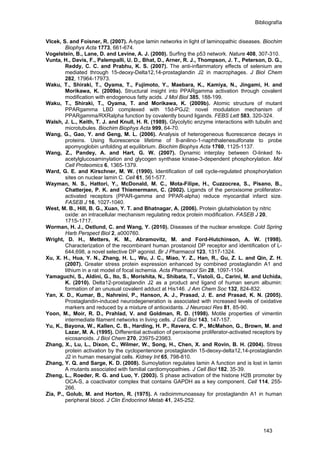 Bibliografía
Vlcek, S. and Foisner, R. (2007). A-type lamin networks in light of laminopathic diseases. Biochim
Biophys Acta 1773, 661-674.
Vogelstein, B., Lane, D. and Levine, A. J. (2000). Surfing the p53 network. Nature 408, 307-310.
Vunta, H., Davis, F., Palempalli, U. D., Bhat, D., Arner, R. J., Thompson, J. T., Peterson, D. G.,
Reddy, C. C. and Prabhu, K. S. (2007). The anti-inflammatory effects of selenium are
mediated through 15-deoxy-Delta12,14-prostaglandin J2 in macrophages. J Biol Chem
282, 17964-17973.
Waku, T., Shiraki, T., Oyama, T., Fujimoto, Y., Maebara, K., Kamiya, N., Jingami, H. and
Morikawa, K. (2009a). Structural insight into PPARgamma activation through covalent
modification with endogenous fatty acids. J Mol Biol 385, 188-199.
Waku, T., Shiraki, T., Oyama, T. and Morikawa, K. (2009b). Atomic structure of mutant
PPARgamma LBD complexed with 15d-PGJ2: novel modulation mechanism of
PPARgamma/RXRalpha function by covalently bound ligands. FEBS Lett 583, 320-324.
Walsh, J. L., Keith, T. J. and Knull, H. R. (1989). Glycolytic enzyme interactions with tubulin and
microtubules. Biochim Biophys Acta 999, 64-70.
Wang, G., Gao, Y. and Geng, M. L. (2006). Analysis of heterogeneous fluorescence decays in
proteins. Using fluorescence lifetime of 8-anilino-1-naphthalenesulfonate to probe
apomyoglobin unfolding at equilibrium. Biochim Biophys Acta 1760, 1125-1137.
Wang, Z., Pandey, A. and Hart, G. W. (2007). Dynamic interplay between O-linked N-
acetylglucosaminylation and glycogen synthase kinase-3-dependent phosphorylation. Mol
Cell Proteomics 6, 1365-1379.
Ward, G. E. and Kirschner, M. W. (1990). Identification of cell cycle-regulated phosphorylation
sites on nuclear lamin C. Cell 61, 561-577.
Wayman, N. S., Hattori, Y., McDonald, M. C., Mota-Filipe, H., Cuzzocrea, S., Pisano, B.,
Chatterjee, P. K. and Thiemermann, C. (2002). Ligands of the peroxisome proliferator-
activated receptors (PPAR-gamma and PPAR-alpha) reduce myocardial infarct size.
FASEB J 16, 1027-1040.
West, M. B., Hill, B. G., Xuan, Y. T. and Bhatnagar, A. (2006). Protein glutathiolation by nitric
oxide: an intracellular mechanism regulating redox protein modification. FASEB J 20,
1715-1717.
Worman, H. J., Ostlund, C. and Wang, Y. (2010). Diseases of the nuclear envelope. Cold Spring
Harb Perspect Biol 2, a000760.
Wright, D. H., Metters, K. M., Abramovitz, M. and Ford-Hutchinson, A. W. (1998).
Characterization of the recombinant human prostanoid DP receptor and identification of L-
644,698, a novel selective DP agonist. Br J Pharmacol 123, 1317-1324.
Xu, X. H., Hua, Y. N., Zhang, H. L., Wu, J. C., Miao, Y. Z., Han, R., Gu, Z. L. and Qin, Z. H.
(2007). Greater stress protein expression enhanced by combined prostaglandin A1 and
lithium in a rat model of focal ischemia. Acta Pharmacol Sin 28, 1097-1104.
Yamaguchi, S., Aldini, G., Ito, S., Morishita, N., Shibata, T., Vistoli, G., Carini, M. and Uchida,
K. (2010). Delta12-prostaglandin J2 as a product and ligand of human serum albumin:
formation of an unusual covalent adduct at His146. J Am Chem Soc 132, 824-832.
Yan, X. D., Kumar, B., Nahreini, P., Hanson, A. J., Prasad, J. E. and Prasad, K. N. (2005).
Prostaglandin-induced neurodegeneration is associated with increased levels of oxidative
markers and reduced by a mixture of antioxidants. J Neurosci Res 81, 85-90.
Yoon, M., Moir, R. D., Prahlad, V. and Goldman, R. D. (1998). Motile properties of vimentin
intermediate filament networks in living cells. J Cell Biol 143, 147-157.
Yu, K., Bayona, W., Kallen, C. B., Harding, H. P., Ravera, C. P., McMahon, G., Brown, M. and
Lazar, M. A. (1995). Differential activation of peroxisome proliferator-activated receptors by
eicosanoids. J Biol Chem 270, 23975-23983.
Zhang, X., Lu, L., Dixon, C., Wilmer, W., Song, H., Chen, X. and Rovin, B. H. (2004). Stress
protein activation by the cyclopentenone prostaglandin 15-deoxy-delta12,14-prostaglandin
J2 in human mesangial cells. Kidney Int 65, 798-810.
Zhang, Y. Q. and Sarge, K. D. (2008). Sumoylation regulates lamin A function and is lost in lamin
A mutants associated with familial cardiomyopathies. J Cell Biol 182, 35-39.
Zheng, L., Roeder, R. G. and Luo, Y. (2003). S phase activation of the histone H2B promoter by
OCA-S, a coactivator complex that contains GAPDH as a key component. Cell 114, 255-
266.
Zia, P., Golub, M. and Horton, R. (1975). A radioimmunoassay for prostaglandin A1 in human
peripheral blood. J Clin Endocrinol Metab 41, 245-252.
143
 