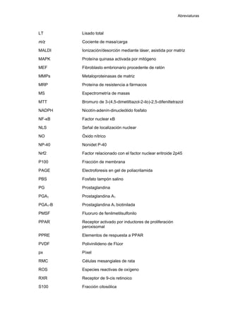 Abreviaturas
LT Lisado total
m/z Cociente de masa/carga
MALDI Ionización/desorción mediante láser, asistida por matriz
MAPK Proteína quinasa activada por mitógeno
MEF Fibroblasto embrionario procedente de ratón
MMPs Metaloproteinasas de matriz
MRP Proteína de resistencia a fármacos
MS Espectrometría de masas
MTT Bromuro de 3-(4,5-dimetiltiazol-2-ilo)-2,5-difeniltetrazol
NADPH Nicotín-adenín-dinucleótido fosfato
NF-κB Factor nuclear κB
NLS Señal de localización nuclear
NO Óxido nítrico
NP-40 Nonidet P-40
Nrf2 Factor relacionado con el factor nuclear eritroide 2p45
P100 Fracción de membrana
PAGE Electroforesis en gel de poliacrilamida
PBS Fosfato tampón salino
PG Prostaglandina
PGA1 Prostaglandina A1
PGA1-B Prostaglandina A1 biotinilada
PMSF Fluoruro de fenilmetilsulfonilo
PPAR Receptor activado por inductores de proliferación
peroxisomal
PPRE Elementos de respuesta a PPAR
PVDF Polivinilideno de Flúor
px Píxel
RMC Células mesangiales de rata
ROS Especies reactivas de oxígeno
RXR Receptor de 9-cis retinoico
S100 Fracción citosólica
 