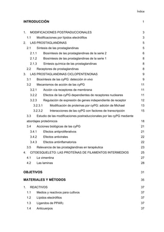 Índice
INTRODUCCIÓN 1
1. MODIFICACIONES POSTRADUCCIONALES 3
1.1 Modificaciones por lípidos electrófilos 3
2. LAS PROSTAGLANDINAS 5
2.1 Síntesis de las prostaglandinas 5
2.1.1 Biosíntesis de las prostaglandinas de la serie 2 6
2.1.2 Biosíntesis de las prostaglandinas de la serie 1 8
2.1.3 Síntesis química de las prostaglandinas 8
2.2 Receptores de prostaglandinas 8
3. LAS PROSTAGLANDINAS CICLOPENTENONAS 9
3.1 Biosíntesis de las cyPG: detección in vivo 9
3.2 Mecanismos de acción de las cyPG 11
3.2.1 Acción vía receptores de membrana 11
3.2.2 Efectos de las cyPG dependientes de receptores nucleares 11
3.2.3 Regulación de expresión de genes independiente de receptor 12
3.2.3.1 Modificación de proteínas por cyPG: adición de Michael 13
3.2.3.2 Interacciones de las cyPG con factores de transcripción 15
3.3 Estudio de las modificaciones postraduccionales por las cyPG mediante
abordajes proteómicos 18
3.4 Acciones biológicas de las cyPG 21
3.4.1 Efectos antiproliferativos 21
3.4.2 Efectos antivirales 22
3.4.3 Efectos antiinflamatorios 22
3.5 Relevancia de las prostaglandinas en terapéutica 23
4. CITOESQUELETO: LAS PROTEÍNAS DE FILAMENTOS INTERMEDIOS 25
4.1 La vimentina 27
4.2 Las laminas 28
OBJETIVOS 31
MATERIALES Y MÉTODOS 35
1. REACTIVOS 37
1.1 Medios y reactivos para cultivos 37
1.2 Lípidos electrófilos 37
1.3 Ligandos de PPARγ 37
1.4 Anticuerpos 37
 
