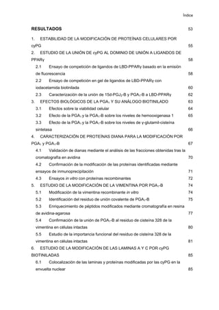 Índice
RESULTADOS 53
1. ESTABILIDAD DE LA MODIFICACIÓN DE PROTEÍNAS CELULARES POR
cyPG 55
2. ESTUDIO DE LA UNIÓN DE cyPG AL DOMINIO DE UNIÓN A LIGANDOS DE
PPARγ 58
2.1 Ensayo de competición de ligandos de LBD-PPARγ basado en la emisión
de fluorescencia 58
2.2 Ensayo de competición en gel de ligandos de LBD-PPARγ con
iodacetamida biotinilada 60
2.3 Caracterización de la unión de 15d-PGJ2-B y PGA1-B a LBD-PPARγ 62
3. EFECTOS BIOLÓGICOS DE LA PGA1 Y SU ANÁLOGO BIOTINILADO 63
3.1 Efectos sobre la viabilidad celular 64
3.2 Efecto de la PGA1 y la PGA1-B sobre los niveles de hemooxigenasa 1 65
3.3 Efecto de la PGA1 y la PGA1-B sobre los niveles de γ-glutamil-cisteína
sintetasa 66
4. CARACTERIZACIÓN DE PROTEÍNAS DIANA PARA LA MODIFICACIÓN POR
PGA1 y PGA1-B 67
4.1 Validación de dianas mediante el análisis de las fracciones obtenidas tras la
cromatografía en avidina 70
4.2 Confirmación de la modificación de las proteínas identificadas mediante
ensayos de inmunoprecipitación 71
4.3 Ensayos in vitro con proteínas recombinantes 72
5. ESTUDIO DE LA MODIFICACIÓN DE LA VIMENTINA POR PGA1-B 74
5.1 Modificación de la vimentina recombinante in vitro 74
5.2 Identificación del residuo de unión covalente de PGA1-B 75
5.3 Enriquecimiento de péptidos modificados mediante cromatografía en resina
de avidina-agarosa 77
5.4 Confirmación de la unión de PGA1-B al residuo de cisteína 328 de la
vimentina en células intactas 80
5.5 Estudio de la importancia funcional del residuo de cisteína 328 de la
vimentina en células intactas 81
6. ESTUDIO DE LA MODIFICACIÓN DE LAS LAMINAS A Y C POR cyPG
BIOTINILADAS 85
6.1 Colocalización de las laminas y proteínas modificadas por las cyPG en la
envuelta nuclear 85
 