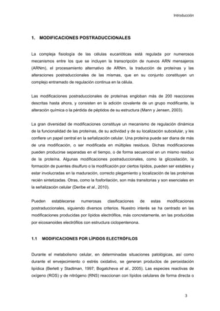 Introducción
1. MODIFICACIONES POSTRADUCCIONALES
La compleja fisiología de las células eucarióticas está regulada por numerosos
mecanismos entre los que se incluyen la transcripción de nuevos ARN mensajeros
(ARNm), el procesamiento alternativo de ARNm, la traducción de proteínas y las
alteraciones postraduccionales de las mismas, que en su conjunto constituyen un
complejo entramado de regulación continua en la célula.
Las modificaciones postraduccionales de proteínas engloban más de 200 reacciones
descritas hasta ahora, y consisten en la adición covalente de un grupo modificante, la
alteración química o la pérdida de péptidos de su estructura (Mann y Jensen, 2003).
La gran diversidad de modificaciones constituye un mecanismo de regulación dinámica
de la funcionalidad de las proteínas, de su actividad y de su localización subcelular, y les
confiere un papel central en la señalización celular. Una proteína puede ser diana de más
de una modificación, o ser modificada en múltiples residuos. Dichas modificaciones
pueden producirse separadas en el tiempo, o de forma secuencial en un mismo residuo
de la proteína. Algunas modificaciones postraduccionales, como la glicosilación, la
formación de puentes disulfuro o la modificación por ciertos lípidos, pueden ser estables y
estar involucradas en la maduración, correcto plegamiento y localización de las proteínas
recién sintetizadas. Otras, como la fosforilación, son más transitorias y son esenciales en
la señalización celular (Deribe et al., 2010).
Pueden establecerse numerosas clasificaciones de estas modificaciones
postraduccionales, siguiendo diversos criterios. Nuestro interés se ha centrado en las
modificaciones producidas por lípidos electrófilos, más concretamente, en las producidas
por eicosanoides electrófilos con estructura ciclopentenona.
1.1 MODIFICACIONES POR LÍPIDOS ELECTRÓFILOS
Durante el metabolismo celular, en determinadas situaciones patológicas, así como
durante el envejecimiento o estrés oxidativo, se generan productos de peroxidación
lipídica (Berlett y Stadtman, 1997; Bogatcheva et al., 2005). Las especies reactivas de
oxígeno (ROS) y de nitrógeno (RNS) reaccionan con lípidos celulares de forma directa o
3
 
