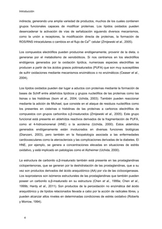 Introducción
indirecta, generando una amplia variedad de productos, muchos de los cuales contienen
grupos funcionales capaces de modificar proteínas. Los lípidos oxidados pueden
desencadenar la activación de vías de señalización siguiendo diversos mecanismos,
como la unión a receptores, la modificación directa de proteínas, la formación de
ROS/RNS intracelulares o cambios en el flujo de Ca2+
celular (Zmijewski et al., 2005).
Los compuestos electrófilos pueden producirse endógenamente, provenir de la dieta, o
generarse por el metabolismo de xenobióticos. Si nos centramos en los electrófilos
endógenos generados por la oxidación lipídica, numerosas especies electrófilas se
producen a partir de los ácidos grasos poliinsaturados (PUFA) que son muy susceptibles
de sufrir oxidaciones mediante mecanismos enzimáticos o no enzimáticos (Ceaser et al.,
2004).
Los lípidos oxidados pueden dar lugar a aductos con proteínas mediante la formación de
bases de Schiff entre aldehídos lipídicos y grupos nucleófilos de las proteínas como las
lisinas o las histidinas (Isom et al., 2004; Uchida, 2003). También pueden reaccionar
mediante la adición de Michael, que consiste en el ataque de residuos nucleófilos como
los presentes en cisteínas o histidinas de las proteínas a carbonos electrófilos de
compuestos con grupos carbonilos α,β-insaturados (Zmijewski et al., 2005). Este grupo
funcional está presente en aldehídos reactivos derivados de la fragmentación de PUFA,
como el 4-hidroxinonenal (HNE) o la acroleína (Uchida, 2000). Estos aldehídos
generados endógenamente están involucrados en diversas funciones biológicas
(Dianzani, 2003), pero también en la fisiopatología asociada a las enfermedades
cardiovasculares como la aterosclerosis y las complicaciones derivadas de la diabetes. El
HNE, por ejemplo, se genera a concentraciones elevadas en situaciones de estrés
oxidativo, y está implicado en patologías como el Alzheimer (Uchida, 2000).
La estructura de carbonilo α,β-insaturado también está presente en las prostaglandinas
ciclopentenonas, que se generan por la deshidratación de las prostaglandinas, que a su
vez son productos derivados del ácido araquidónico (AA) por vía de las ciclooxigenasas.
Los isoprostanos son isómeros estructurales de las prostaglandinas que también pueden
poseer un carbonilo α,β-insaturado en su estructura (Chen et al., 1999a; Chen et al.,
1999b; Hardy et al., 2011). Son productos de la peroxidación no enzimática del ácido
araquidónico y de lípidos relacionados llevada a cabo por la acción de radicales libres, y
pueden alcanzar altos niveles en determinadas condiciones de estrés oxidativo (Roberts
y Morrow, 1994).
4
 