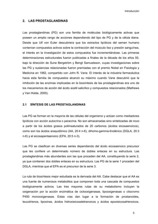 Introducción
2. LAS PROSTAGLANDINAS
Las prostaglandinas (PG) son una familia de moléculas biológicamente activas que
poseen un amplio rango de acciones dependiendo del tipo de PG y de la célula diana.
Desde que Ulf von Euler descubriera que los extractos lipídicos del semen humano
contenían compuestos activos sobre la contracción del músculo liso y presión sanguínea,
el interés en la investigación de estos compuestos fue incrementándose. Las primeras
determinaciones estructurales fueron publicadas a finales de la década de los años 50,
bajo la dirección de Sune Bergström y Bengt Samuelsson, cuyas investigaciones sobre
las PG y sustancias relacionadas fueron premiadas con el premio Nobel en Fisiología y
Medicina en 1982, compartido con John R. Vane. El interés de la industria farmacéutica
hacia esta familia de compuestos alcanzó su máximo cuando Vane descubrió que la
inhibición de las enzimas implicadas en la biosíntesis de las prostaglandinas era uno de
los mecanismos de acción del ácido acetil salicílico y compuestos relacionados (Mathews
y Van Holde, 2000).
2.1 SÍNTESIS DE LAS PROSTAGLANDINAS
Las PG se forman en la mayoría de las células del organismo y actúan como mediadores
lipídicos con acción autocrina o paracrina. No son almacenadas sino sintetizadas de novo
a partir de los ácidos grasos poliinsaturados de 20 carbonos (ácidos eicosaenoicos),
como son los ácidos araquidónico (AA, 20:4 n-6), dihomo-gamma-linolénico (DGLA, 20:3
n-6) y el eicosapentaenoico (EPA, 20:5 n-3).
Las PG se clasifican en diversas series dependiendo del ácido eicosaenoico precursor
que les confiere un determinado número de dobles enlaces en su estructura. Las
prostaglandinas más abundantes son las que proceden del AA, constituyendo la serie 2,
ya que contienen dos dobles enlaces en su estructura. Las PG de la serie 1 proceden del
DGLA, mientras que el EPA es el precursor de la serie 3.
La ruta de biosíntesis mejor estudiada es la derivada del AA. Cabe destacar que el AA es
una fuente de numerosos metabolitos que componen toda una cascada de compuestos
biológicamente activos. Las tres mayores rutas de su metabolismo incluyen la
oxigenación por la acción enzimática de ciclooxigenasas, lipooxigenasas o citocromo
P450 monooxigenasas. Estas vías dan lugar a la formación de prostanoides,
leucotrienos, lipoxinas, ácidos hidroxieicosatetranoicos y ácidos epoxieicosatrienoicos.
5
 