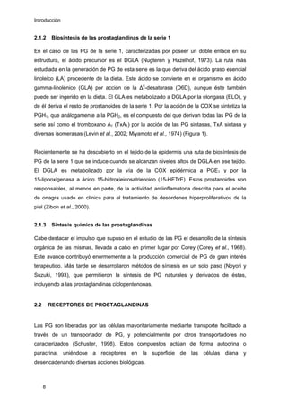 Introducción
2.1.2 Biosíntesis de las prostaglandinas de la serie 1
En el caso de las PG de la serie 1, caracterizadas por poseer un doble enlace en su
estructura, el ácido precursor es el DGLA (Nugteren y Hazelhof, 1973). La ruta más
estudiada en la generación de PG de esta serie es la que deriva del ácido graso esencial
linoleico (LA) procedente de la dieta. Este ácido se convierte en el organismo en ácido
gamma-linolénico (GLA) por acción de la ∆6
-desaturasa (D6D), aunque éste también
puede ser ingerido en la dieta. El GLA es metabolizado a DGLA por la elongasa (ELO), y
de él deriva el resto de prostanoides de la serie 1. Por la acción de la COX se sintetiza la
PGH1, que análogamente a la PGH2, es el compuesto del que derivan todas las PG de la
serie así como el tromboxano A1 (TxA1) por la acción de las PG sintasas, TxA sintasa y
diversas isomerasas (Levin et al., 2002; Miyamoto et al., 1974) (Figura 1).
Recientemente se ha descubierto en el tejido de la epidermis una ruta de biosíntesis de
PG de la serie 1 que se induce cuando se alcanzan niveles altos de DGLA en ese tejido.
El DGLA es metabolizado por la vía de la COX epidérmica a PGE1 y por la
15-lipooxigenasa a ácido 15-hidroxieicosatrienoico (15-HETrE). Estos prostanoides son
responsables, al menos en parte, de la actividad antiinflamatoria descrita para el aceite
de onagra usado en clínica para el tratamiento de desórdenes hiperproliferativos de la
piel (Ziboh et al., 2000).
2.1.3 Síntesis química de las prostaglandinas
Cabe destacar el impulso que supuso en el estudio de las PG el desarrollo de la síntesis
orgánica de las mismas, llevada a cabo en primer lugar por Corey (Corey et al., 1968).
Este avance contribuyó enormemente a la producción comercial de PG de gran interés
terapéutico. Más tarde se desarrollaron métodos de síntesis en un solo paso (Noyori y
Suzuki, 1993), que permitieron la síntesis de PG naturales y derivados de éstas,
incluyendo a las prostaglandinas ciclopentenonas.
2.2 RECEPTORES DE PROSTAGLANDINAS
Las PG son liberadas por las células mayoritariamente mediante transporte facilitado a
través de un transportador de PG, y potencialmente por otros transportadores no
caracterizados (Schuster, 1998). Estos compuestos actúan de forma autocrina o
paracrina, uniéndose a receptores en la superficie de las células diana y
desencadenando diversas acciones biológicas.
8
 