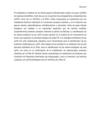 Resumen
El metabolismo oxidativo de los ácidos grasos poliinsaturados origina una gran cantidad
de especies electrófilas, entre las que se encuentran las prostaglandinas ciclopentenonas
(cyPG), como son la 15d-PGJ2 y la PGA1. Estos compuestos se caracterizan por ser
mediadores lipídicos implicados en numerosos procesos celulares y se ha descrito que
ejercen efectos antiproliferativos, antiinflamatorios y antivirales. Parte de estos efectos
biológicos son debidos a su reactividad específica que les permite modificar
covalentemente proteínas celulares mediante la adición de Michael. La identificación de
las dianas proteicas de las cyPG resulta esencial en el estudio de los mecanismos de
acción que expliquen la actividad biológica de estas PG. Los análogos biotinilados de las
cyPG han sido ampliamente utilizados como herramientas para la identificación de las
proteínas modificadas por cyPG. Este trabajo se ha centrado en la validación del uso del
derivado biotinilado de la PGA1 para la identificación de las dianas biológicas de esta
cyPG, así como en la confirmación de la modificación de determinadas proteínas
celulares por la PGA1-B. Además hemos caracterizado la modificación de proteínas que
componen los filamentos intermedios del citoesqueleto, como la vimentina y las laminas
nucleares, por cyPG biotiniladas como la 15d-PGJ2-B y PGA1-B.
 