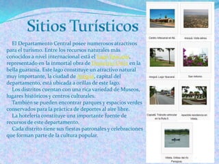 El Departamento Central posee numerosos atractivos
para el turismo. Entre los recursos naturales más
conocidos a nivel internacional está el Lago Ypacaraí,
representado en la inmortal obra de Demetrio Ortíz en la
bella guarania. Este lago constituye un atractivo natural
muy importante, la ciudad de Areguá, capital del
departamento, está ubicada a orillas de este lago.
  Los distritos cuentan con una rica variedad de Museos,
lugares históricos y centros culturales.
  También se pueden encontrar parques y espacios verdes
conservados para la práctica de deportes al aire libre.
  La hotelería constituye una importante fuente de
recursos de este departamento.
  Cada distrito tiene sus fiestas patronales y celebraciones
que forman parte de la cultura popular.
 