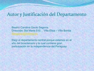 Beatriz Carolina Gauto Segovia
Dirección: Sta Marta 510… Villa Elisa – Villa Bonita
Beagauto@hotmail.es

Elegí el departamento central porque estamos en el
año del bicentenario y la cual contiene gran
participación en la independencia del Paraguay.
 