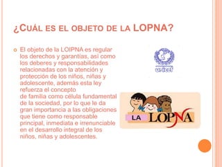 ¿CUÁL ES EL OBJETO DE LA LOPNA?
 El objeto de la LOIPNA es regular
los derechos y garantías, así como
los deberes y responsabilidades
relacionadas con la atención y
protección de los niños, niñas y
adolescente, además esta ley
refuerza el concepto
de familia como célula fundamental
de la sociedad, por lo que le da
gran importancia a las obligaciones
que tiene como responsable
principal, inmediata e irrenunciable
en el desarrollo integral de los
niños, niñas y adolescentes.
 