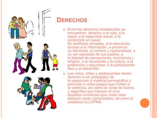 DERECHOS
 Entre los derechos establecidos se
encuentran: derecho a la vida, a la
salud, a la seguridad social, a la
protección en casos
de conflictos armados, a la educación,
acceso a la información, a preservar
su identidad, al nombre y nacionalidad, a
no ser separado de sus padres, a
la libertad de pensamiento, conciencia y
religión, a la recreación y la cultura, a la
protección y seguridad, a la participación
libre y al desarrollo.
 Los niños, niñas y adolescentes tienen
derecho a ser protegidos de
la exposición a material pornográfico y
películas o video-juegos que inciten a
la violencia; así como la venta de licores
y cigarrillos que inducen al vicio.
Aquellos comercios que violen este
derecho serán sancionados, tal como lo
establece la LOPNA.
 