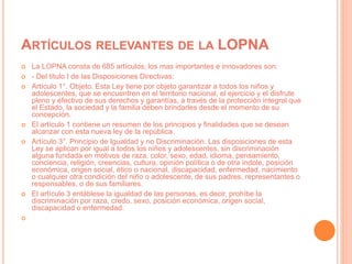 ARTÍCULOS RELEVANTES DE LA LOPNA
 La LOPNA consta de 685 artículos, los mas importantes e innovadores son:
 - Del titulo I de las Disposiciones Directivas:
 Artículo 1°. Objeto. Esta Ley tiene por objeto garantizar a todos los niños y
adolescentes, que se encuentren en el territorio nacional, el ejercicio y el disfrute
pleno y efectivo de sus derechos y garantías, a través de la protección integral que
el Estado, la sociedad y la familia deben brindarles desde el momento de su
concepción.
 El artículo 1 contiene un resumen de los principios y finalidades que se desean
alcanzar con esta nueva ley de la república.
 Artículo 3°. Principio de Igualdad y no Discriminación. Las disposiciones de esta
Ley se aplican por igual a todos los niños y adolescentes, sin discriminación
alguna fundada en motivos de raza, color, sexo, edad, idioma, pensamiento,
conciencia, religión, creencias, cultura, opinión política o de otra índole, posición
económica, origen social, ético o nacional, discapacidad, enfermedad, nacimiento
o cualquier otra condición del niño o adolescente, de sus padres, representantes o
responsables, o de sus familiares.
 El artículo 3 entáblese la igualdad de las personas, es decir, prohíbe la
discriminación por raza, credo, sexo, posición económica, origen social,
discapacidad o enfermedad.

 