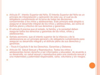  Artículo 8°. Interés Superior del Niño. El Interés Superior del Niño es un
principio de interpretación y aplicación de esta Ley, el cual es de
obligatorio cumplimiento en la toma de todas las decisiones
concernientes a los niños y adolescentes. Este principio está dirigido a
asegurar el desarrollo integral de los niños y adolescentes, así como el
disfrute pleno y efectivo de sus derechos y garantías.
 El articulo 8 precisa que el estado, la familia, y la sociedad deben
asegurar todos los derechos y garantías de los niños, niñas y
adolescentes.
 Señala asimismo, que el interés superior de la infancia y de la
adolescencia es un principio general y de obligatorio cumplimiento para
asegurar su desarrollo integral y el disfrute pleno de sus derechos y
garantías.
 - Titulo II Capítulo II de los Derechos, Garantías y Deberes
 Artículo 50. Salud Sexual y Reproductiva. Todos los niños y
adolescentes tienen derecho a ser informados y educados, de acuerdo a
su desarrollo, en salud sexual y reproductiva para una conducta sexual y
una maternidad y paternidad responsable, sana, voluntaria y sin riesgos.

 