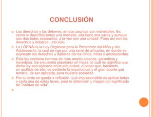 CONCLUSIÓN
 Los derechos y los deberes; ambos asuntos son indivisibles. Es
como si describiéramos una moneda, ella tiene dos caras y aunque
son dos lados separados, a la vez son una unidad. Pues así son los
derechos y deberes; uno solo.
 La LOPNA es la Ley Orgánica para la Protección del Niño y del
Adolescente, la cual se rige por una serie de artículos, en donde se
expresan los derechos y deberes de los niños, niñas y adolescentes.
 Ésta ley contiene normas de más amplio alcance, garantista y
novedosa. Se encuentra plasmada en hojas, lo cual no significa que
dicha ley sea aplicada en la actualidad, a pesar que, haciendo
un análisis de ella, es evidente la importancia y el gran aporte que
tendría, de ser aplicada, para nuestra sociedad.
 Por lo tanto se queda a reflexión, qué imprescindible es aplicar todas
y cada una de estas leyes, para la obtención y mejora del significado
de "calidad de vida".

 