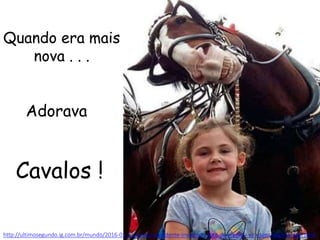 Quando era mais
nova . . .
http://ultimosegundo.ig.com.br/mundo/2016-01-13/cavalo-sorridente-invadindo-foto-de-menina-vira-sensacao-na-web.html
Cavalos !
Adorava
 