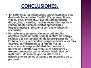   En definitiva, los videojuegos son un elemento más dentro de los actuales "media" (TV, prensa, libros, vídeos, cine, Internet...) que nos proporcionan distracción, diversión, muchas veces información y generalmente también ciertos aprendizajes (especialmente si se cuenta con una orientación adecuada).  Normalmente su uso no tiene porqué resultar negativo (como no suele serlo la lectura de libros y revistas o la contemplación de los programas de TV). En todo caso, y refiriéndonos especialmente a los más jóvenes, corresponderá a la familia y a los educadores la responsabilidad de controlar su utilización y limitar las eventuales adicciones y excesos provocados por un determinado tipo de materiales, de manera que no interfieran negativamente en los estudios o su desarrollo de su personal. 