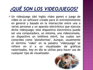 Un videojuego (del inglés  video game ) o juego de vídeo es un software creado para el entretenimiento en general y basado en la interacción entre una o varias personas y un aparato electrónico que ejecuta dicho videojuego; este dispositivo electrónico puede ser una computadora, un sistema, una videoconsola, un dispositivo un teléfono móvil, los cuales son conocidos como "plataformas". Aunque, usualmente el término "video" en la palabra "videojuego" se refiere en sí a un visualizador de gráficos rasterizados, hoy en día se utiliza para hacer uso de cualquier tipo de visualizador. 
