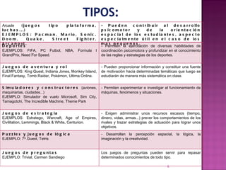 Arcade  (juegos tipo plataforma, luchas...) EJEMPLOS: Pacman, Mario, Sonic, Doom, Quake, Street Fighter, Arcanoid. - Pueden contribuir al desarrollo psicomotor y de la orientación espacial de los estudiantes, aspecto especialmente útil en el caso de los más pequeños.  Deportes EJEMPLOS: FIFA, PC Futbol, NBA, Formula I GrandPrix, Need For Speed. - Permiten la ejercitación de diversas habilidades de coordinación psicomotora y profundizar en el conocimiento de las reglas y estrategias de los deportes.  Juegos de aventura y rol EJEMPLOS: King Quest, Indiana Jones, Monkey Island, Final Fantasy, Tomb Raider, Pokémon, Ultima Online. - Pueden proporcionar información y constituir una fuente de motivación hacia determinadas temáticas que luego se estudiarán de manera más sistemática en clase.  Simuladores y constructores  (aviones, maquinarias, ciudades...) EJEMPLO: Simulador de vuelo Microsoft, Sim City, Tamagotchi, The Incredible Machine, Theme Park - Permiten experimentar e investigar el funcionamiento de máquinas, fenómenos y situaciones.  Juegos de estrategia EJEMPLOS: Estratego, Warcraft, Age of Empires, Civilitation, Lemmings, Black & White, Centurion. - Exigen administrar unos recursos escasos (tiempo, dinero, vidas, armas...) prever los comportamientos de los rivales y trazar estrategias de actuación para lograr unos objetivos. Puzzles y juegos de lógica EJEMPLO: 7 th .Guest, Tetris - Desarrollan la percepción espacial, la lógica, la imaginación y la creatividad.   Juegos de preguntas EJEMPLO: Trivial, Carmen Sandiego Los juegos de preguntas pueden servir para repasar determinados conocimientos de todo tipo. 