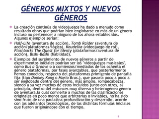 La creación continúa de videojuegos ha dado a menudo como resultado obras que podrían bien englobarse en más de un género incluso no pertenecer a ninguno de los ahora establecidos. Algunos ejemplos serían: Half-Life  (aventura de acción),  Tomb Raider  (aventura de acción/plataformas/lógica),  Koudelka  (videojuego de rol),  Flashback: The Quest for Identy  (plataformas/aventura de acción),  Bishi-Bashi  (habilidad). Ejemplos del surgimiento de nuevos géneros a partir de experimentos iniciales podrían ser los "videojuegos musicales", como  Bus a Groove  o a comienzos/mediados de los ochenta el género plataformas, por fases avanzables, que posteriormente hemos conocido, respecto del plataformas primigenio de pantalla fija (tipo  Donkey Kong  o  Mario Bros. ), que pasaría poco a poco a ser englobado dentro del género, más amplio, rompecabezas, siendo a su vez muchos de estos incluidos junto con otros, al principio, dentro del entonces muy diverso y heterogéneo género de aventura.la cual convierte a muchas de las clasificaciones originales en poco menos que arbitrarias o inviables, no ha sido sino fruto de una paulatina profundización y desarrollo, acorde con los adelantos tecnológicos, de las distintas fórmulas iniciales que fueron originándose con el tiempo. 