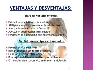 Entre las ventajas tenemos: Estimulan la habilidad psicomotriz. Obligan a realizar razonamientos deductivos Acostumbran a asimilar información Acostumbran a retener información  Favorecen la autoestima que acompaña al éxito También tienen algunas desventajas: Favorecen el aislamiento. Restan tiempo a las tareas escolares. Generan estrés y fatiga ocular. Dan lugar a dolores musculares y articulares . En relación a su contenido, estimulan la violencia. 